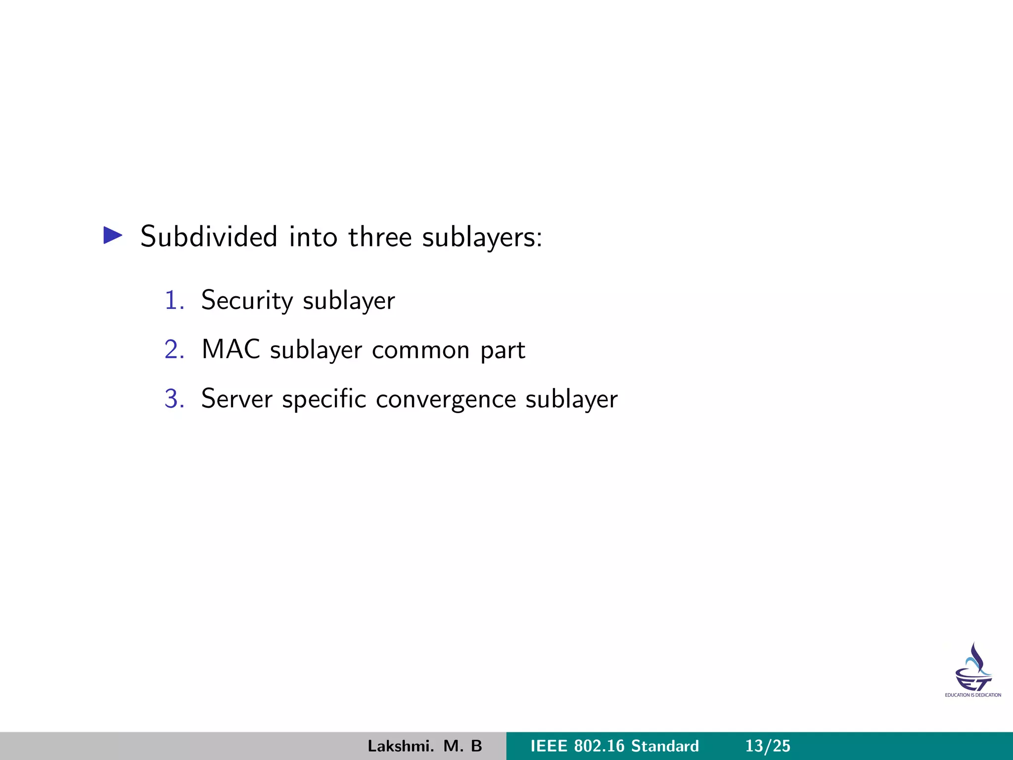 Subdivided into three sublayers:
1. Security sublayer
2. MAC sublayer common part
3. Server speciﬁc convergence sublayer
Lakshmi. M. B IEEE 802.16 Standard 13/25
 