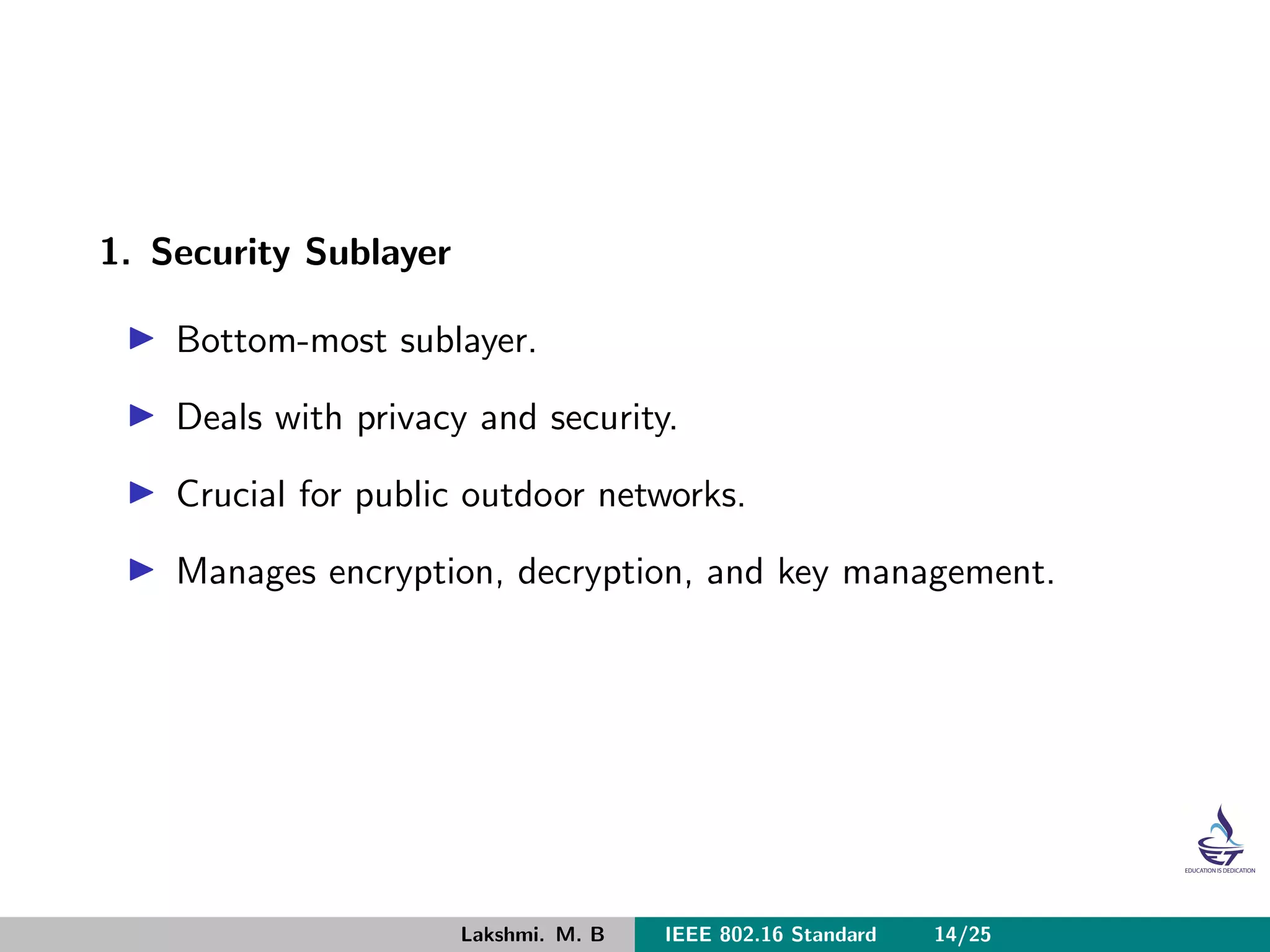 1. Security Sublayer
Bottom-most sublayer.
Deals with privacy and security.
Crucial for public outdoor networks.
Manages encryption, decryption, and key management.
Lakshmi. M. B IEEE 802.16 Standard 14/25
 