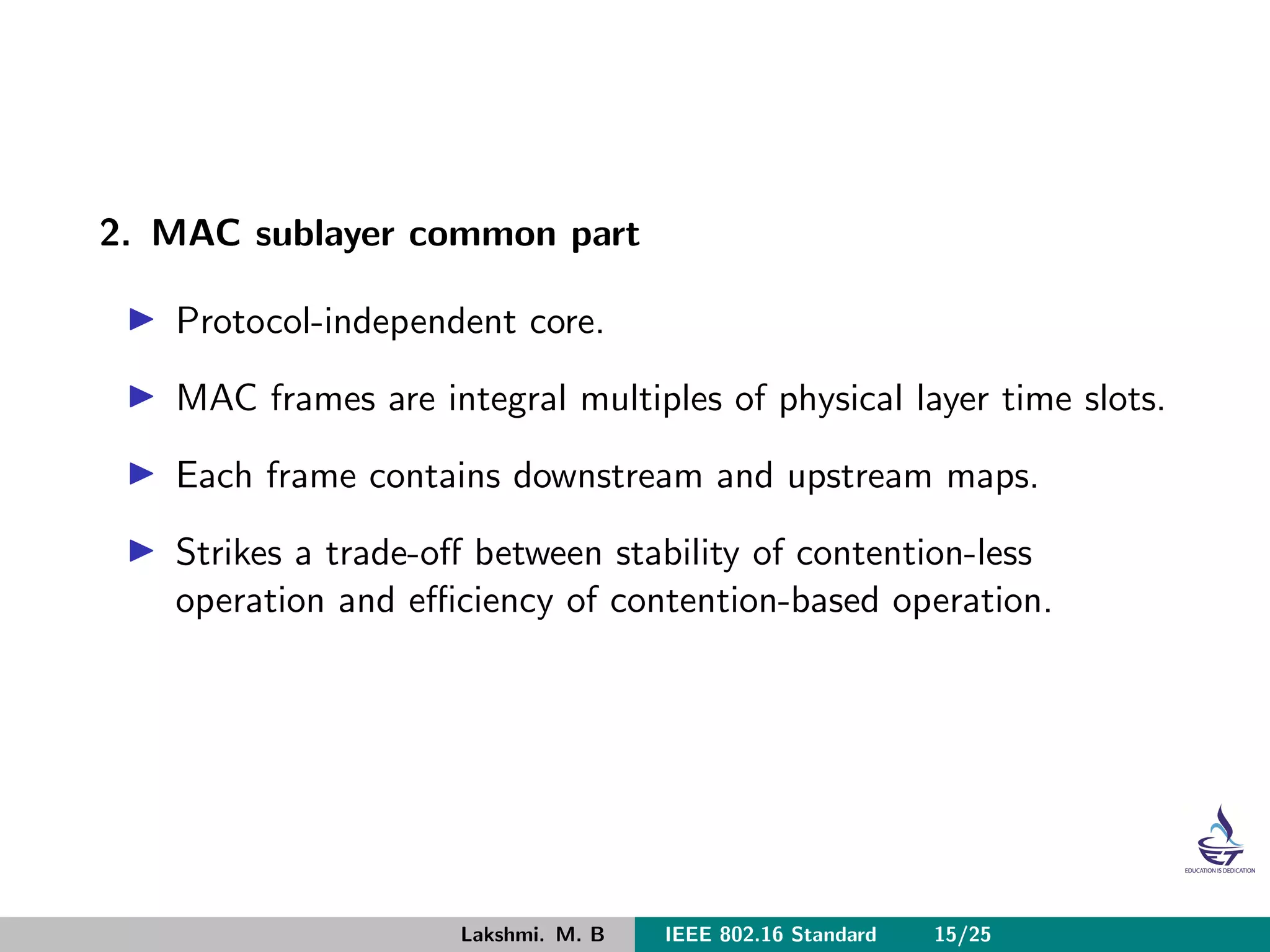 2. MAC sublayer common part
Protocol-independent core.
MAC frames are integral multiples of physical layer time slots.
Each frame contains downstream and upstream maps.
Strikes a trade-oﬀ between stability of contention-less
operation and eﬃciency of contention-based operation.
Lakshmi. M. B IEEE 802.16 Standard 15/25
 