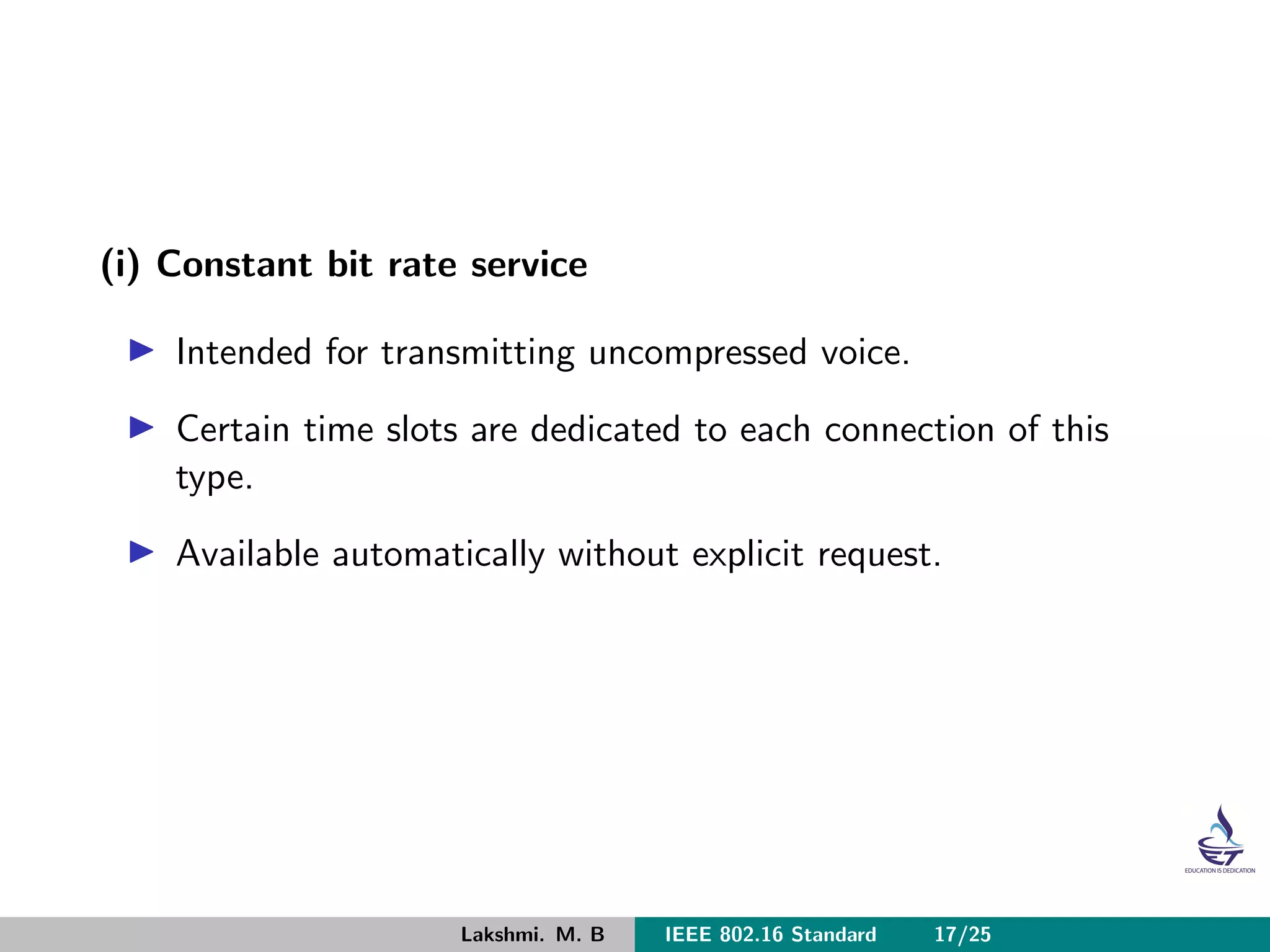 (i) Constant bit rate service
Intended for transmitting uncompressed voice.
Certain time slots are dedicated to each connection of this
type.
Available automatically without explicit request.
Lakshmi. M. B IEEE 802.16 Standard 17/25
 