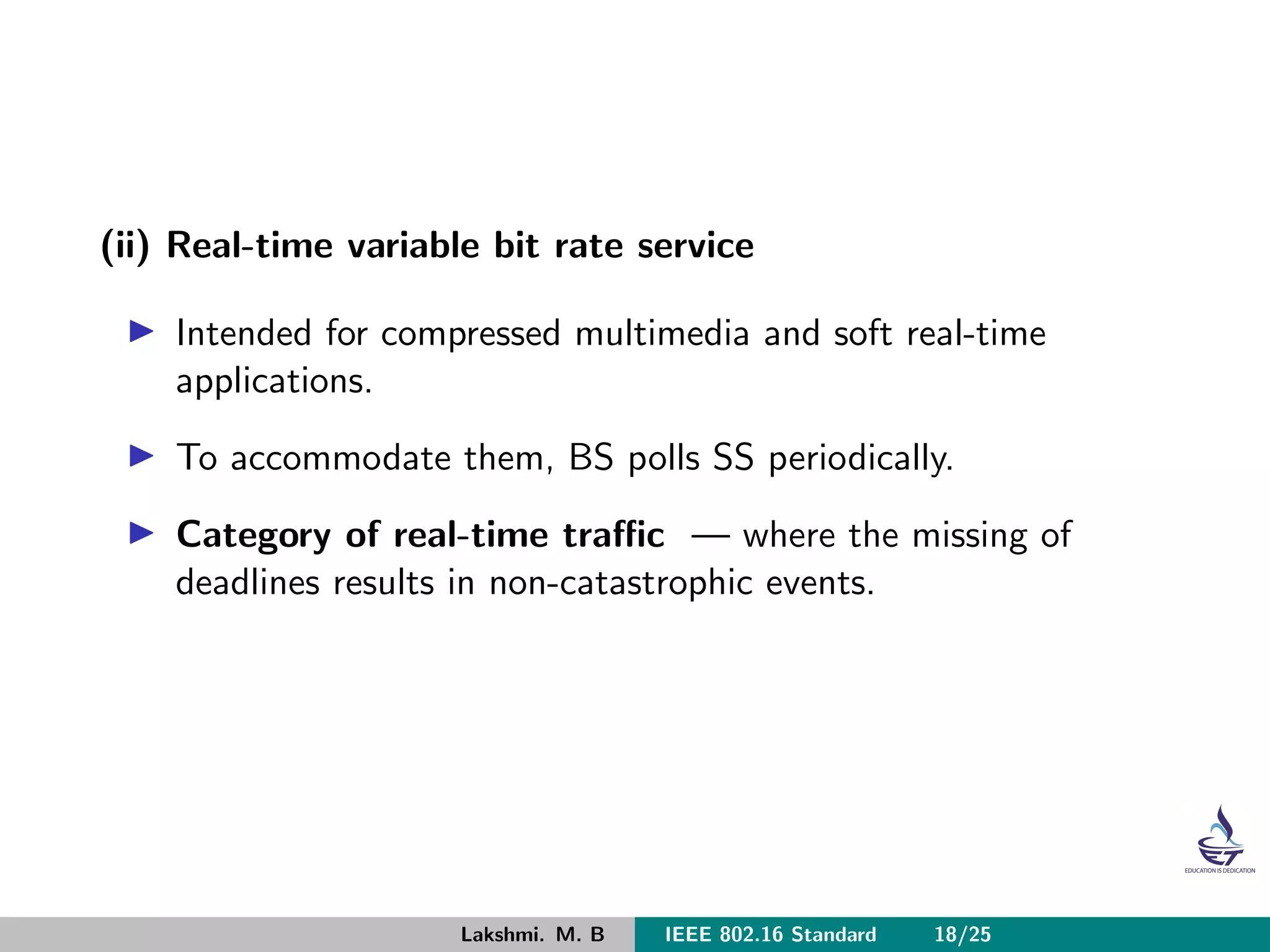 (ii) Real-time variable bit rate service
Intended for compressed multimedia and soft real-time
applications.
To accommodate them, BS polls SS periodically.
Category of real-time traﬃc — where the missing of
deadlines results in non-catastrophic events.
Lakshmi. M. B IEEE 802.16 Standard 18/25
 