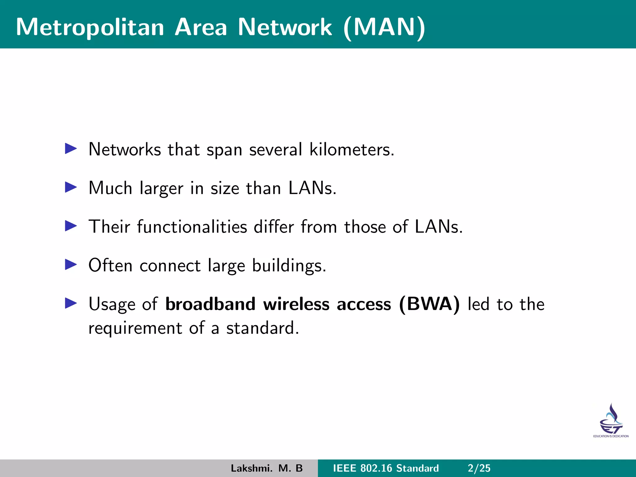 Metropolitan Area Network (MAN)
Networks that span several kilometers.
Much larger in size than LANs.
Their functionalities diﬀer from those of LANs.
Often connect large buildings.
Usage of broadband wireless access (BWA) led to the
requirement of a standard.
Lakshmi. M. B IEEE 802.16 Standard 2/25
 