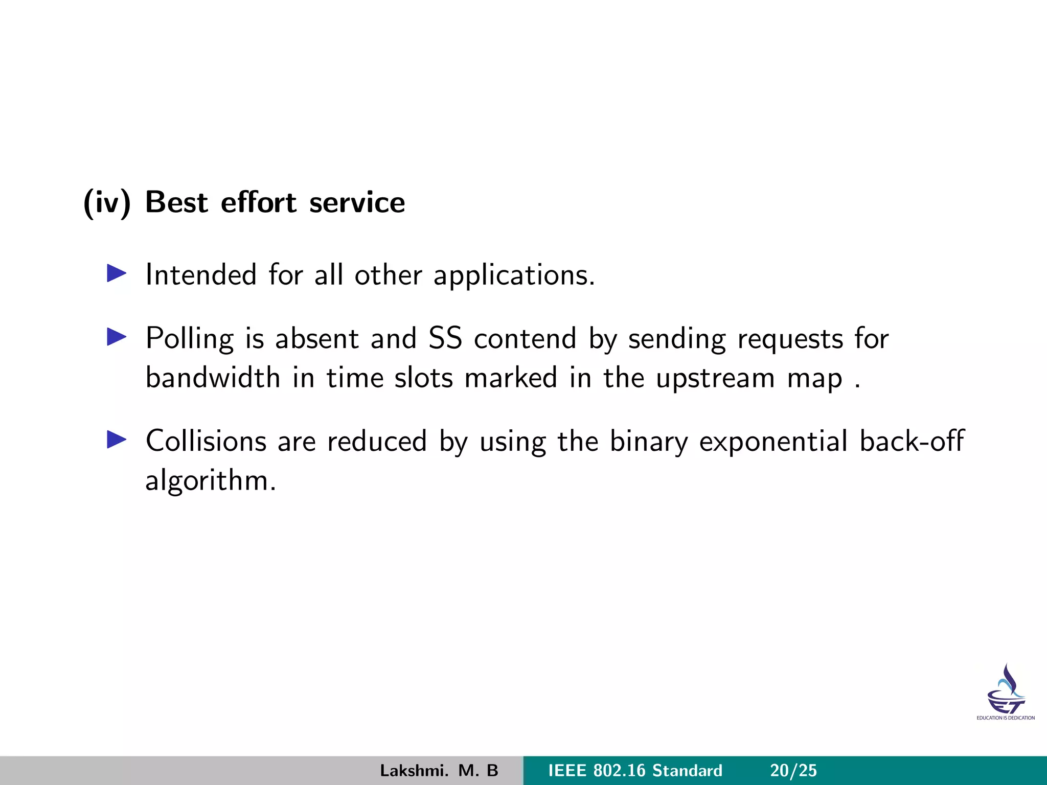 (iv) Best eﬀort service
Intended for all other applications.
Polling is absent and SS contend by sending requests for
bandwidth in time slots marked in the upstream map .
Collisions are reduced by using the binary exponential back-oﬀ
algorithm.
Lakshmi. M. B IEEE 802.16 Standard 20/25
 