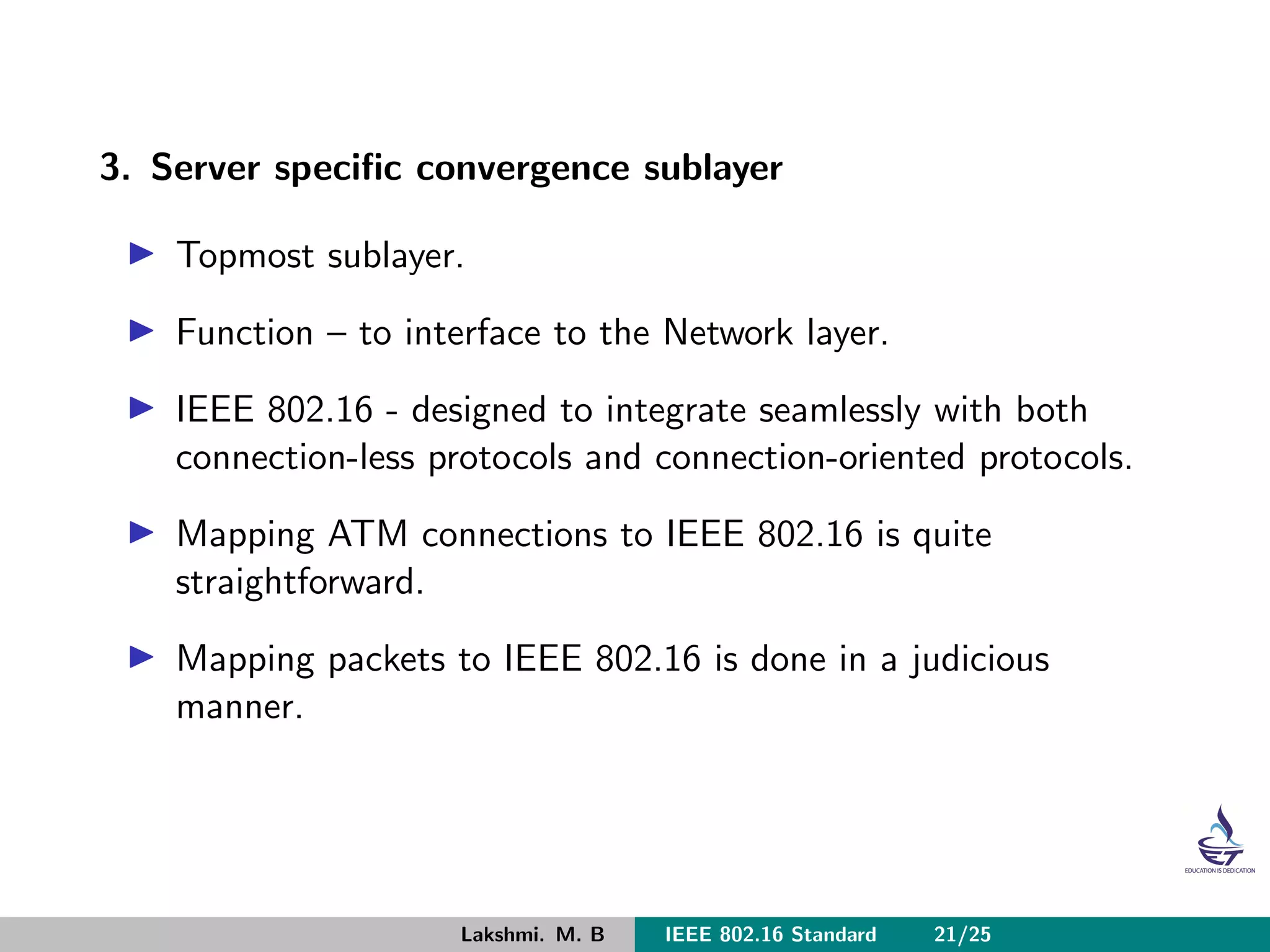 3. Server speciﬁc convergence sublayer
Topmost sublayer.
Function – to interface to the Network layer.
IEEE 802.16 - designed to integrate seamlessly with both
connection-less protocols and connection-oriented protocols.
Mapping ATM connections to IEEE 802.16 is quite
straightforward.
Mapping packets to IEEE 802.16 is done in a judicious
manner.
Lakshmi. M. B IEEE 802.16 Standard 21/25
 