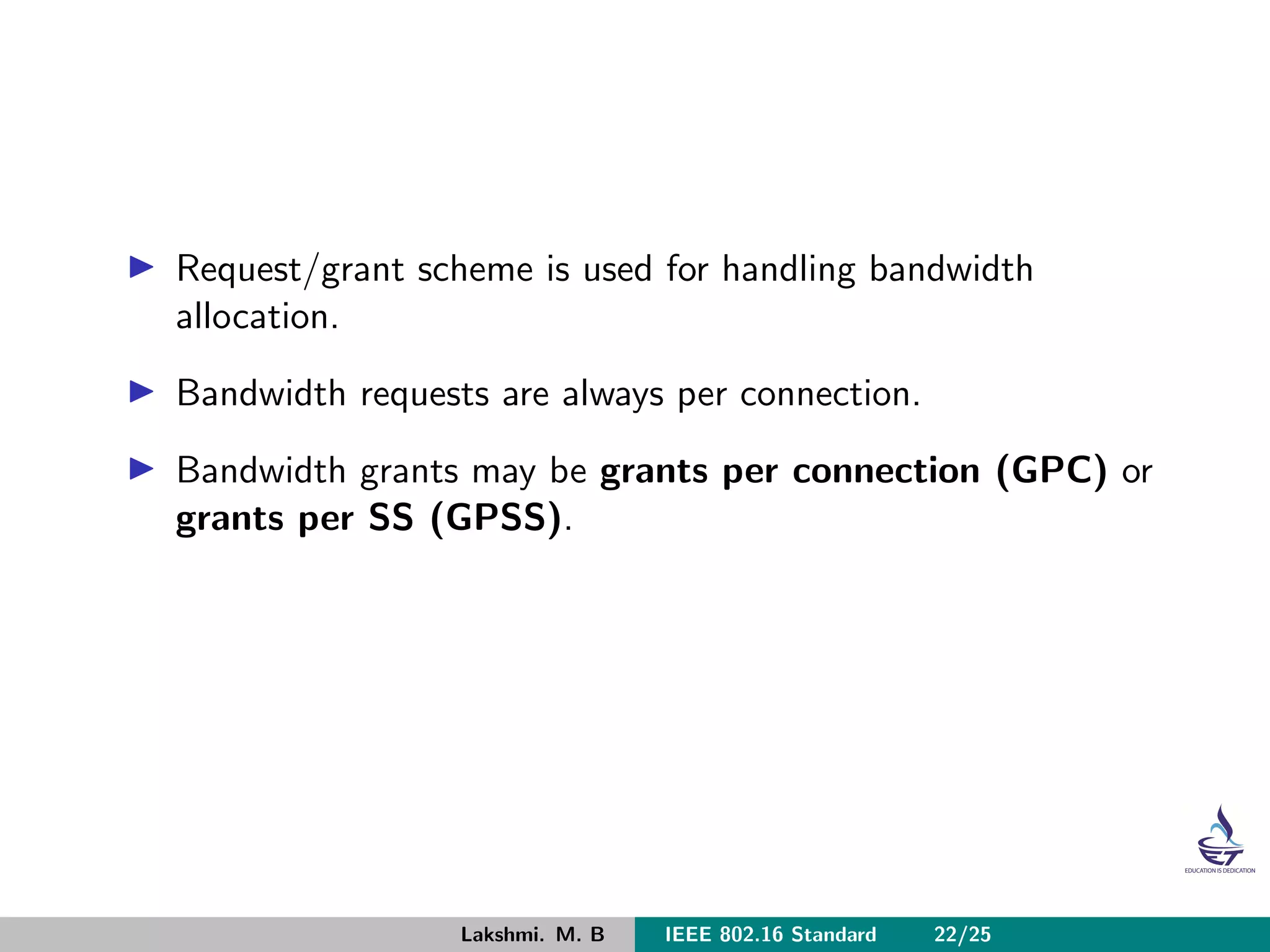 Request/grant scheme is used for handling bandwidth
allocation.
Bandwidth requests are always per connection.
Bandwidth grants may be grants per connection (GPC) or
grants per SS (GPSS).
Lakshmi. M. B IEEE 802.16 Standard 22/25
 