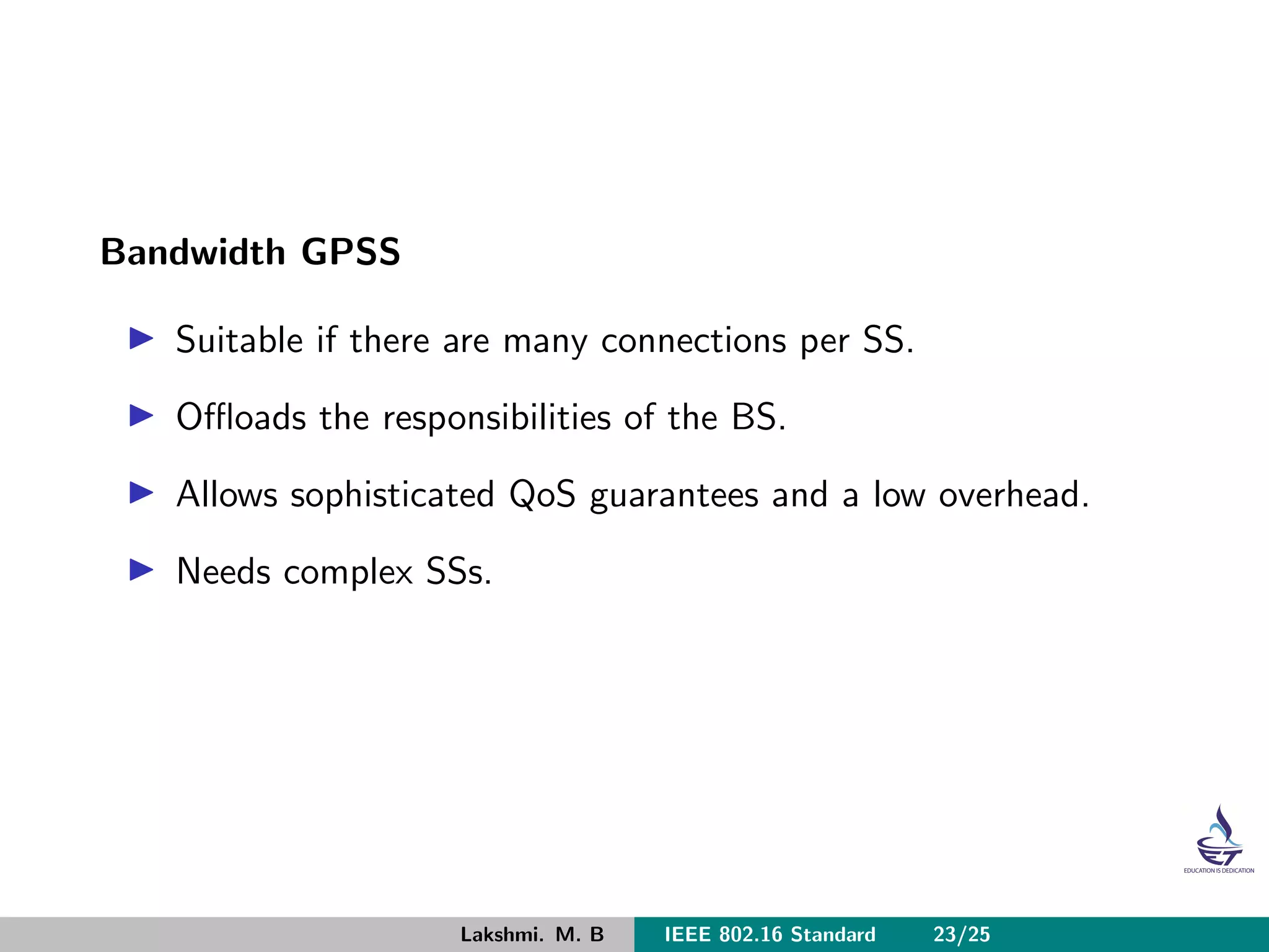 Bandwidth GPSS
Suitable if there are many connections per SS.
Oﬄoads the responsibilities of the BS.
Allows sophisticated QoS guarantees and a low overhead.
Needs complex SSs.
Lakshmi. M. B IEEE 802.16 Standard 23/25
 