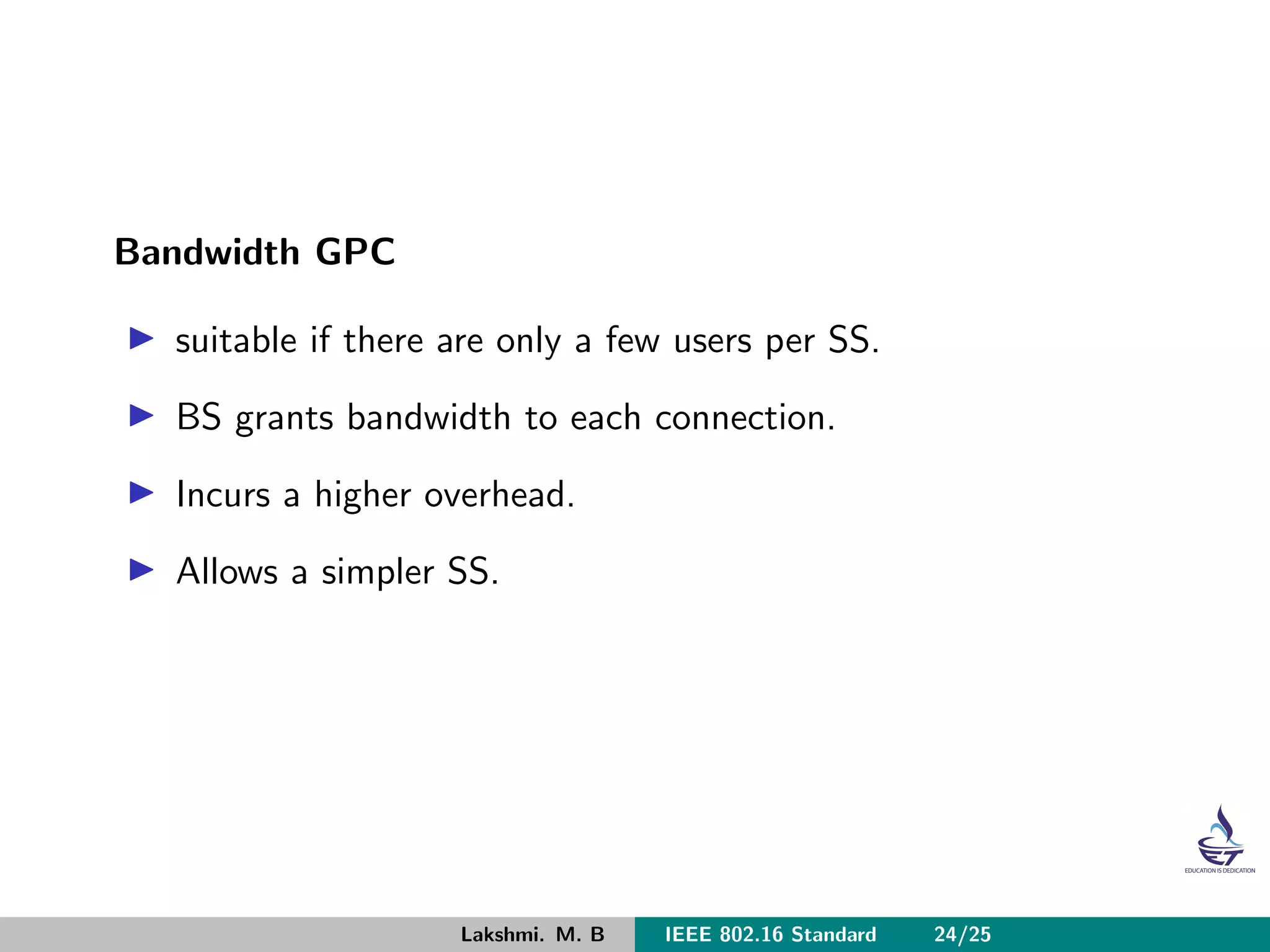 Bandwidth GPC
suitable if there are only a few users per SS.
BS grants bandwidth to each connection.
Incurs a higher overhead.
Allows a simpler SS.
Lakshmi. M. B IEEE 802.16 Standard 24/25
 