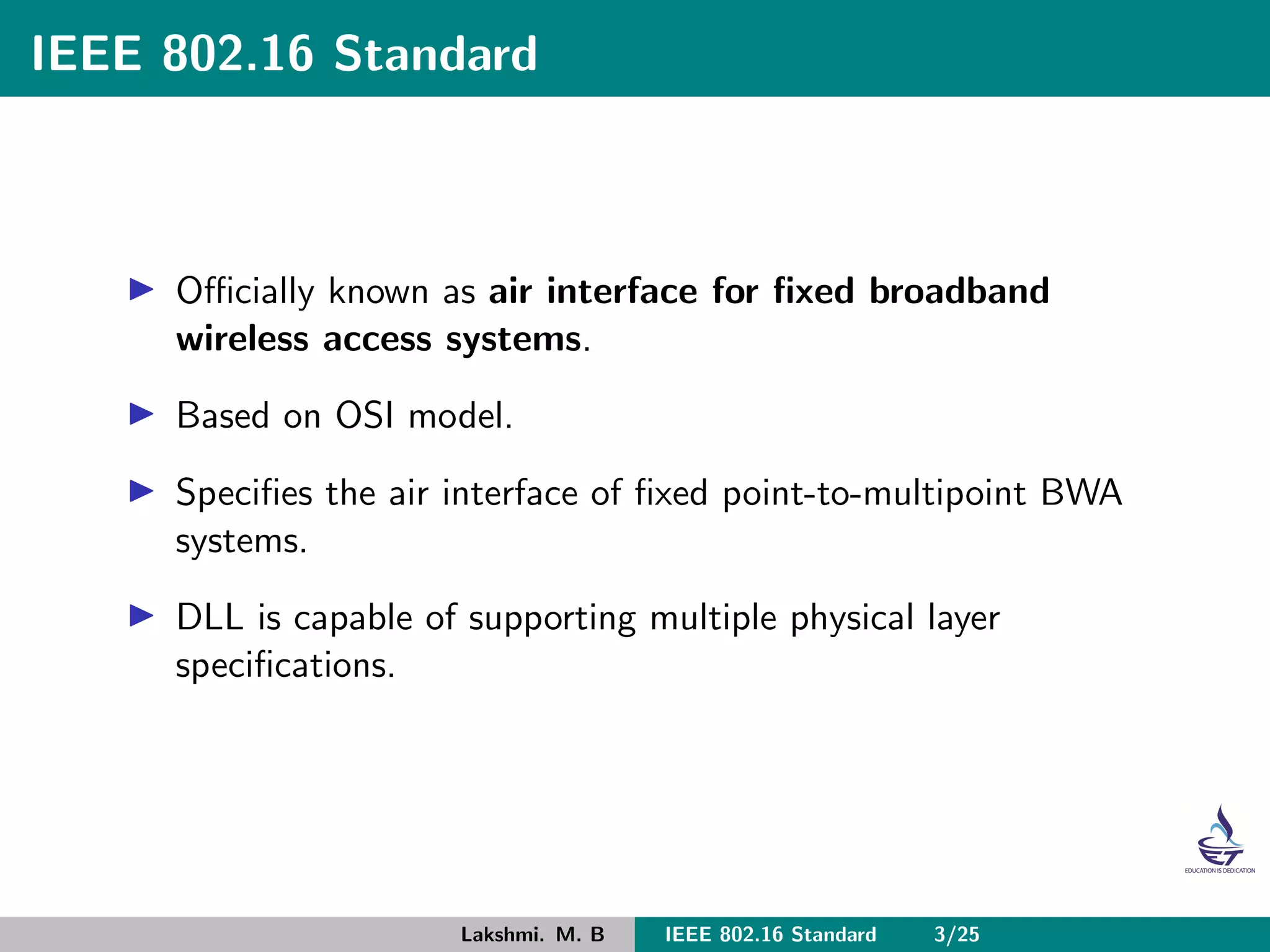 IEEE 802.16 Standard
Oﬃcially known as air interface for ﬁxed broadband
wireless access systems.
Based on OSI model.
Speciﬁes the air interface of ﬁxed point-to-multipoint BWA
systems.
DLL is capable of supporting multiple physical layer
speciﬁcations.
Lakshmi. M. B IEEE 802.16 Standard 3/25
 
