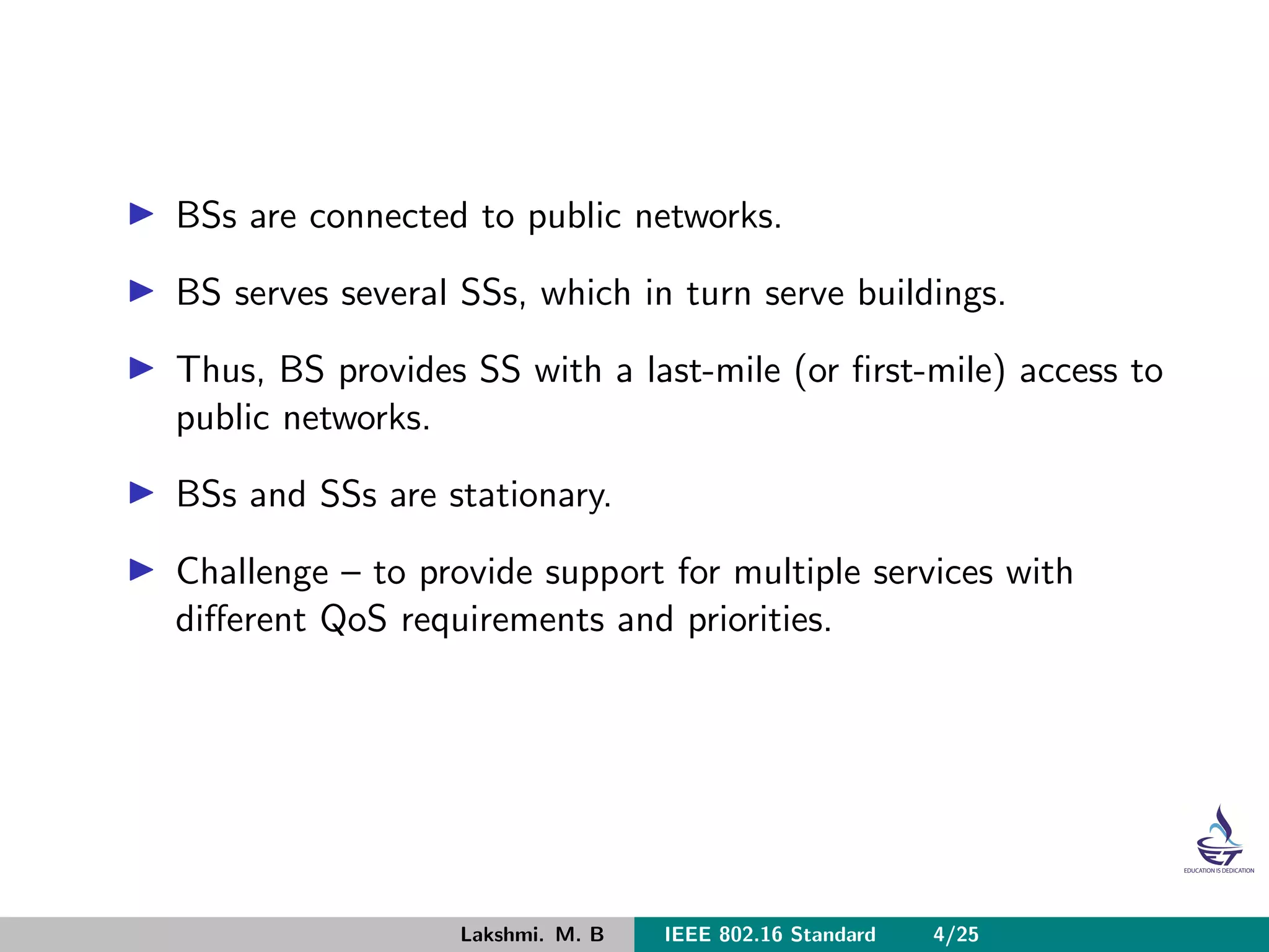 BSs are connected to public networks.
BS serves several SSs, which in turn serve buildings.
Thus, BS provides SS with a last-mile (or ﬁrst-mile) access to
public networks.
BSs and SSs are stationary.
Challenge – to provide support for multiple services with
diﬀerent QoS requirements and priorities.
Lakshmi. M. B IEEE 802.16 Standard 4/25
 