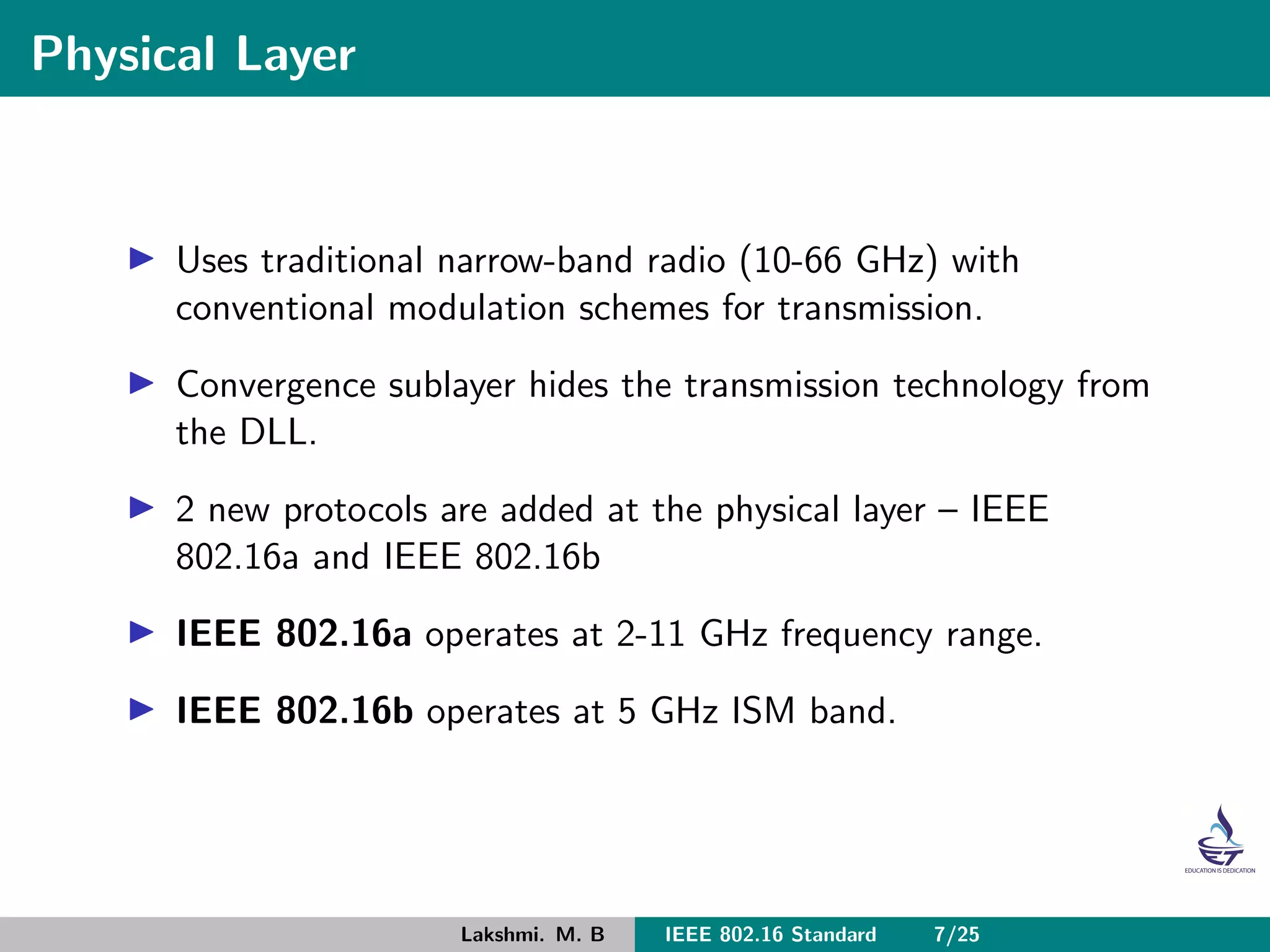 Physical Layer
Uses traditional narrow-band radio (10-66 GHz) with
conventional modulation schemes for transmission.
Convergence sublayer hides the transmission technology from
the DLL.
2 new protocols are added at the physical layer – IEEE
802.16a and IEEE 802.16b
IEEE 802.16a operates at 2-11 GHz frequency range.
IEEE 802.16b operates at 5 GHz ISM band.
Lakshmi. M. B IEEE 802.16 Standard 7/25
 