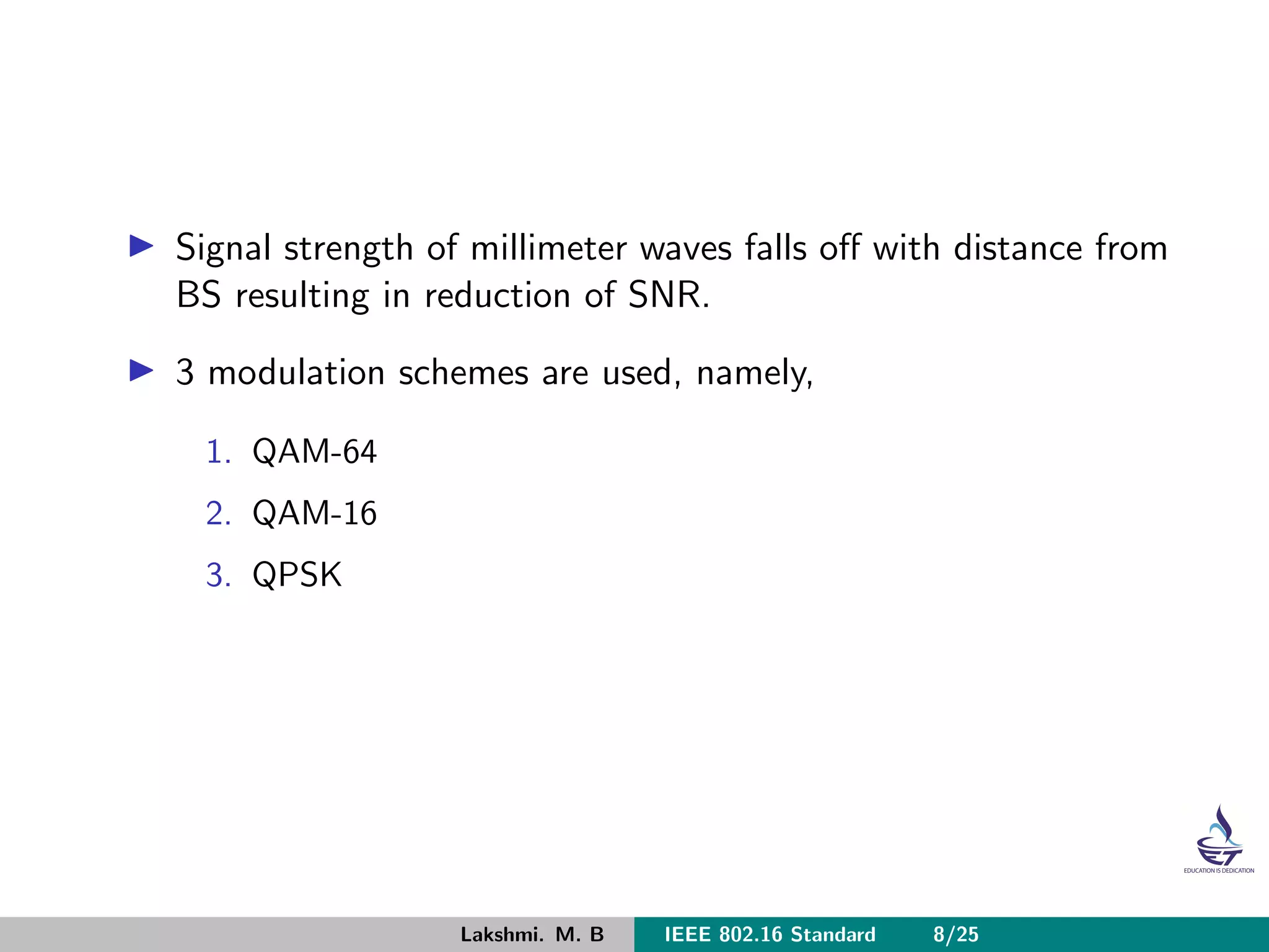 Signal strength of millimeter waves falls oﬀ with distance from
BS resulting in reduction of SNR.
3 modulation schemes are used, namely,
1. QAM-64
2. QAM-16
3. QPSK
Lakshmi. M. B IEEE 802.16 Standard 8/25
 