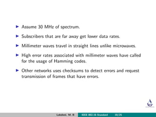 Assume 30 MHz of spectrum.
Subscribers that are far away get lower data rates.
Millimeter waves travel in straight lines unlike microwaves.
High error rates associated with millimeter waves have called
for the usage of Hamming codes.
Other networks uses checksums to detect errors and request
transmission of frames that have errors.
Lakshmi. M. B IEEE 802.16 Standard 10/25
 