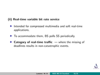 (ii) Real-time variable bit rate service
Intended for compressed multimedia and soft real-time
applications.
To accommodate them, BS polls SS periodically.
Category of real-time traﬃc — where the missing of
deadlines results in non-catastrophic events.
Lakshmi. M. B IEEE 802.16 Standard 18/25
 