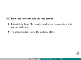 (iii) Non-real-time variable bit rate service
Intended for large ﬁle transfers and other transmissions that
are not real-time.
To accommodate them, BS polls SS often.
Lakshmi. M. B IEEE 802.16 Standard 19/25
 