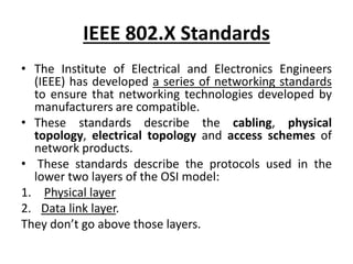 IEEE 802.X Standards
• The Institute of Electrical and Electronics Engineers
(IEEE) has developed a series of networking standards
to ensure that networking technologies developed by
manufacturers are compatible.
• These standards describe the cabling, physical
topology, electrical topology and access schemes of
network products.
• These standards describe the protocols used in the
lower two layers of the OSI model:
1. Physical layer
2. Data link layer.
They don’t go above those layers.
 