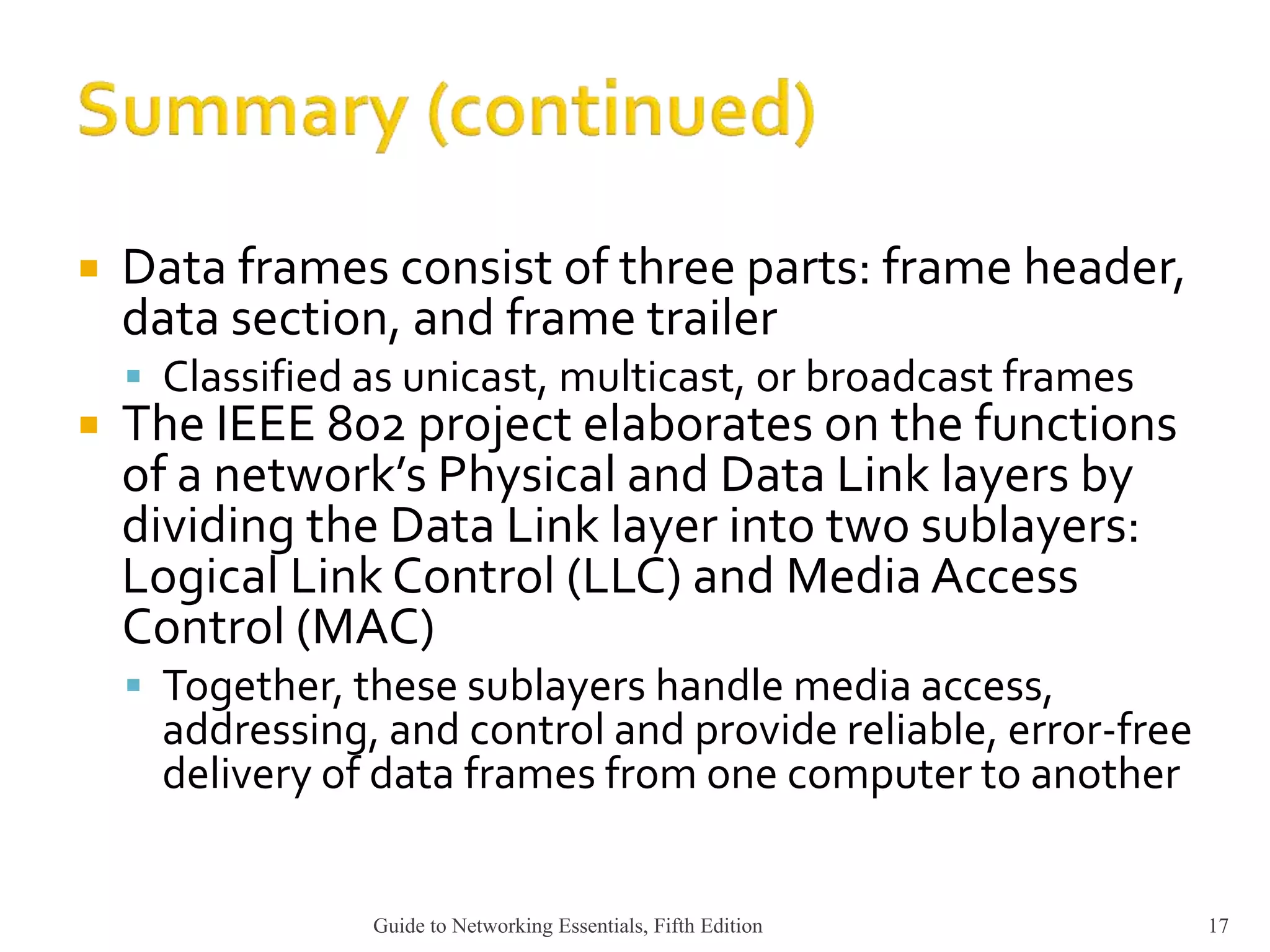  Data frames consist of three parts: frame header,
data section, and frame trailer
 Classified as unicast, multicast, or broadcast frames
 The IEEE 802 project elaborates on the functions
of a network’s Physical and Data Link layers by
dividing the Data Link layer into two sublayers:
Logical Link Control (LLC) and Media Access
Control (MAC)
 Together, these sublayers handle media access,
addressing, and control and provide reliable, error-free
delivery of data frames from one computer to another
Guide to Networking Essentials, Fifth Edition 17
 
