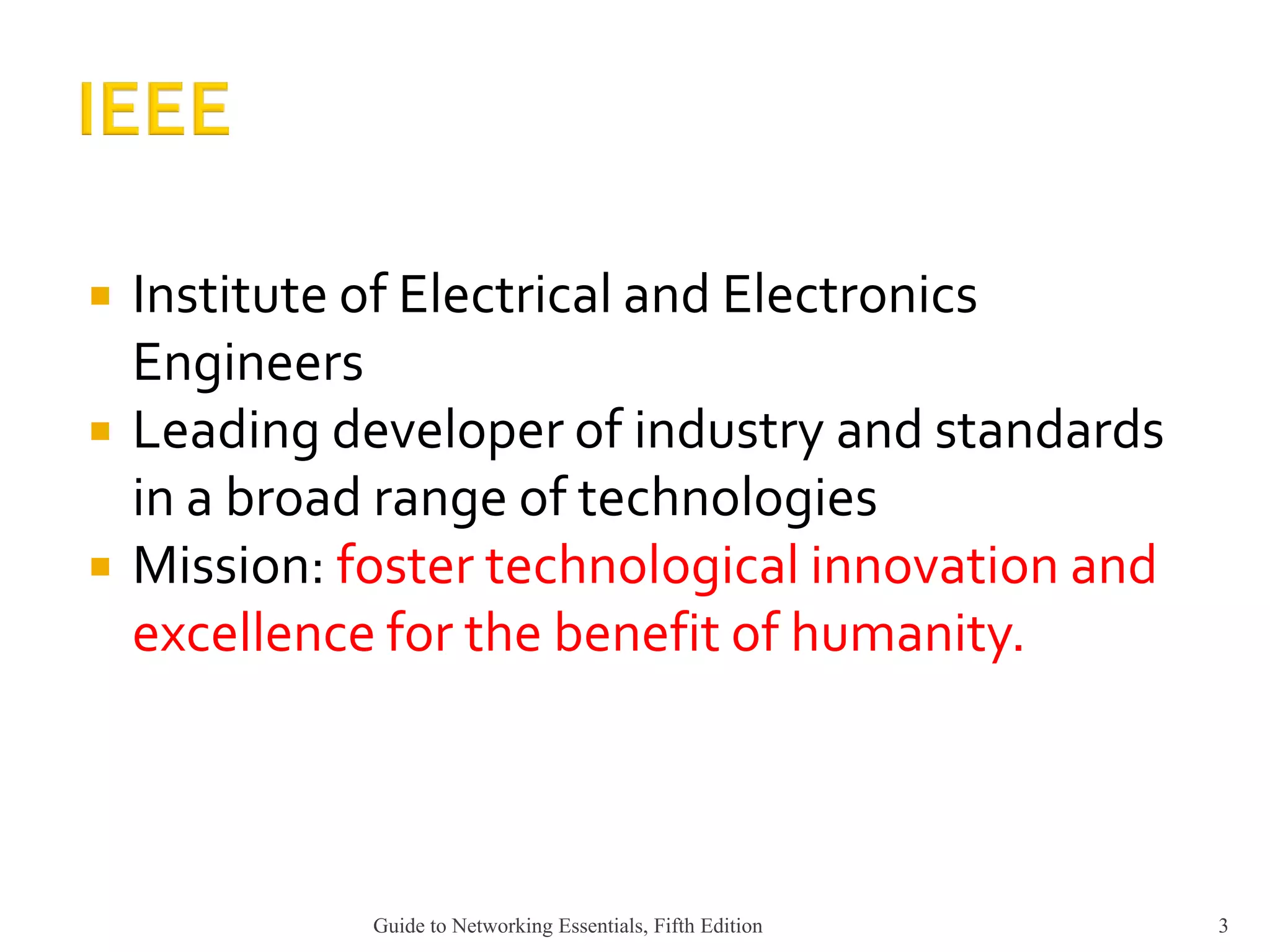  Institute of Electrical and Electronics
Engineers
 Leading developer of industry and standards
in a broad range of technologies
 Mission: foster technological innovation and
excellence for the benefit of humanity.
Guide to Networking Essentials, Fifth Edition 3
 