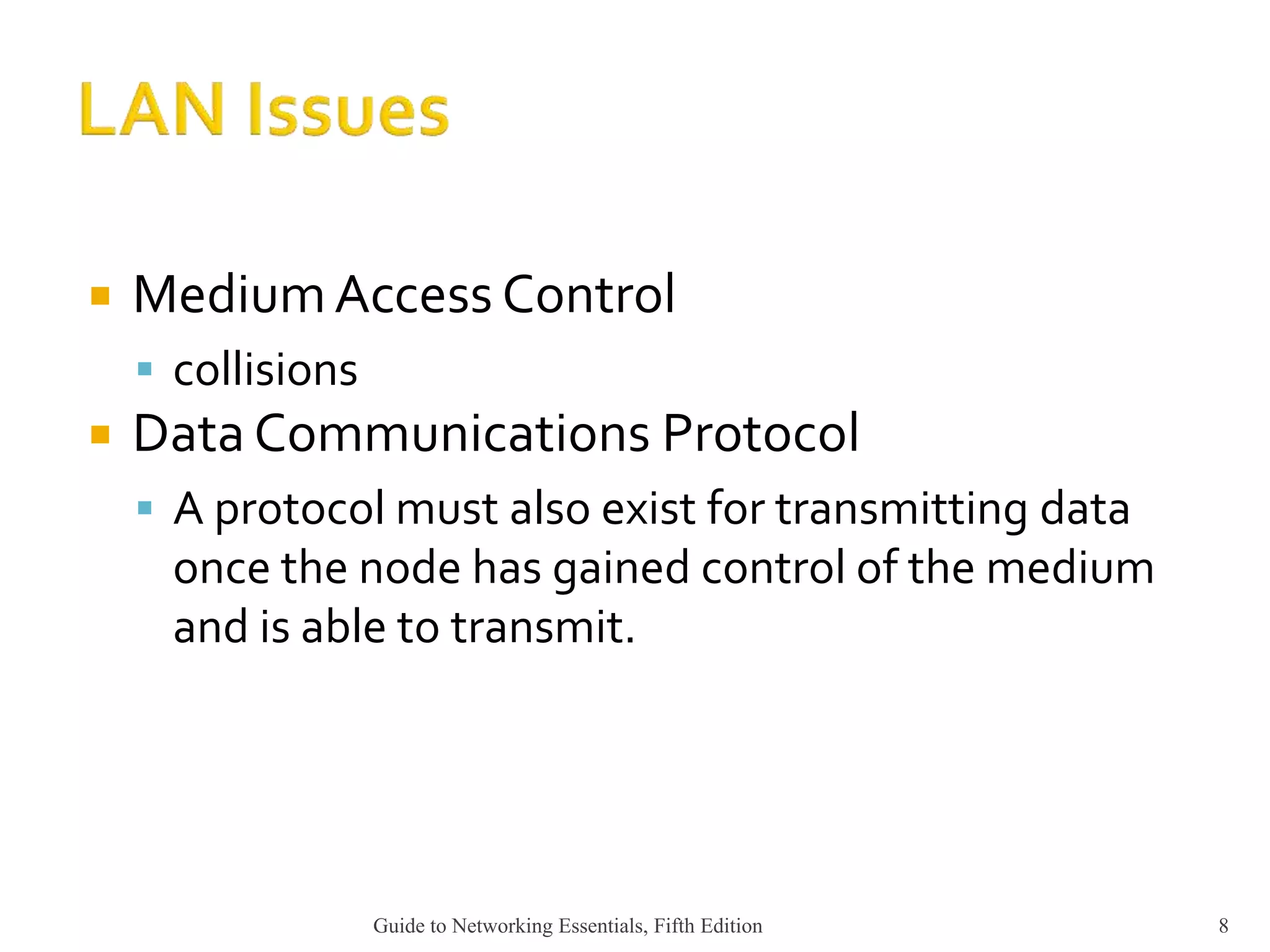  MediumAccess Control
 collisions
 Data Communications Protocol
 A protocol must also exist for transmitting data
once the node has gained control of the medium
and is able to transmit.
Guide to Networking Essentials, Fifth Edition 8
 