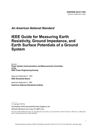 i
ANSI/IEEE Std 81-1983
(Revision of IEEE Std 81-1962)
An American National Standard
IEEE Guide for Measuring Earth
Resistivity, Ground Impedance, and
Earth Surface Potentials of a Ground
System
Sponsor
Power System Instrumentation and Measurements Committee
of the
IEEE Power Engineering Society
Approved September17, 1981
IEEE Standards Board
Approved September 4, 1984
American National Standards Institute
© Copyright 1983 by
The Institute of Electrical and Electronics Engineers, Inc
345 East 47th Street, New York, NY 10017, USA
No part of this publication may be reproduced in any form, in an electronic retrival system or otherwise, without the
prior written permission of the publisher.
Authorized licensed use limited to: INACAP. Downloaded on November 10,2021 at 15:01:27 UTC from IEEE Xplore. Restrictions apply.
 