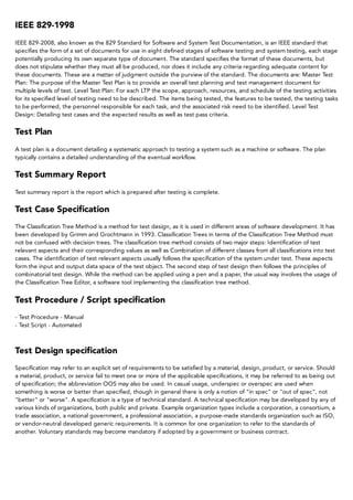 IEEE	829-1998
IEEE	829-2008,	also	known	as	the	829	Standard	for	Software	and	System	Test	Documentation,	is	an	IEEE	standard	that
specifies	the	form	of	a	set	of	documents	for	use	in	eight	defined	stages	of	software	testing	and	system	testing,	each	stage
potentially	producing	its	own	separate	type	of	document.	The	standard	specifies	the	format	of	these	documents,	but
does	not	stipulate	whether	they	must	all	be	produced,	nor	does	it	include	any	criteria	regarding	adequate	content	for
these	documents.	These	are	a	matter	of	judgment	outside	the	purview	of	the	standard.	The	documents	are:	Master	Test
Plan:	The	purpose	of	the	Master	Test	Plan	is	to	provide	an	overall	test	planning	and	test	management	document	for
multiple	levels	of	test.	Level	Test	Plan:	For	each	LTP	the	scope,	approach,	resources,	and	schedule	of	the	testing	activities
for	its	specified	level	of	testing	need	to	be	described.	The	items	being	tested,	the	features	to	be	tested,	the	testing	tasks
to	be	performed,	the	personnel	responsible	for	each	task,	and	the	associated	risk	need	to	be	identified.	Level	Test
Design:	Detailing	test	cases	and	the	expected	results	as	well	as	test	pass	criteria.
Test	Plan
A	test	plan	is	a	document	detailing	a	systematic	approach	to	testing	a	system	such	as	a	machine	or	software.	The	plan
typically	contains	a	detailed	understanding	of	the	eventual	workflow.
Test	Summary	Report
Test	summary	report	is	the	report	which	is	prepared	after	testing	is	complete.
Test	Case	Specification
The	Classification	Tree	Method	is	a	method	for	test	design,	as	it	is	used	in	different	areas	of	software	development.	It	has
been	developed	by	Grimm	and	Grochtmann	in	1993.	Classification	Trees	in	terms	of	the	Classification	Tree	Method	must
not	be	confused	with	decision	trees.	The	classification	tree	method	consists	of	two	major	steps:	Identification	of	test
relevant	aspects	and	their	corresponding	values	as	well	as	Combination	of	different	classes	from	all	classifications	into	test
cases.	The	identification	of	test	relevant	aspects	usually	follows	the	specification	of	the	system	under	test.	These	aspects
form	the	input	and	output	data	space	of	the	test	object.	The	second	step	of	test	design	then	follows	the	principles	of
combinatorial	test	design.	While	the	method	can	be	applied	using	a	pen	and	a	paper,	the	usual	way	involves	the	usage	of
the	Classification	Tree	Editor,	a	software	tool	implementing	the	classification	tree	method.
Test	Procedure	/	Script	specification
-	Test	Procedure	-	Manual
-	Test	Script	-	Automated
Test	Design	specification
Specification	may	refer	to	an	explicit	set	of	requirements	to	be	satisfied	by	a	material,	design,	product,	or	service.	Should
a	material,	product,	or	service	fail	to	meet	one	or	more	of	the	applicable	specifications,	it	may	be	referred	to	as	being	out
of	specification;	the	abbreviation	OOS	may	also	be	used.	In	casual	usage,	underspec	or	overspec	are	used	when
something	is	worse	or	better	than	specified,	though	in	general	there	is	only	a	notion	of	"in	spec"	or	"out	of	spec",	not
"better"	or	"worse".	A	specification	is	a	type	of	technical	standard.	A	technical	specification	may	be	developed	by	any	of
various	kinds	of	organizations,	both	public	and	private.	Example	organization	types	include	a	corporation,	a	consortium,	a
trade	association,	a	national	government,	a	professional	association,	a	purpose-made	standards	organization	such	as	ISO,
or	vendor-neutral	developed	generic	requirements.	It	is	common	for	one	organization	to	refer	to	the	standards	of
another.	Voluntary	standards	may	become	mandatory	if	adopted	by	a	government	or	business	contract.
 
