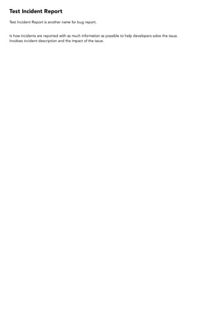 Test	Incident	Report
Test	Incident	Report	is	another	name	for	bug	report.
Is	how	incidents	are	reported	with	as	much	information	as	possible	to	help	developers	solve	the	issue.
Involves	incident	description	and	the	impact	of	the	issue.
 