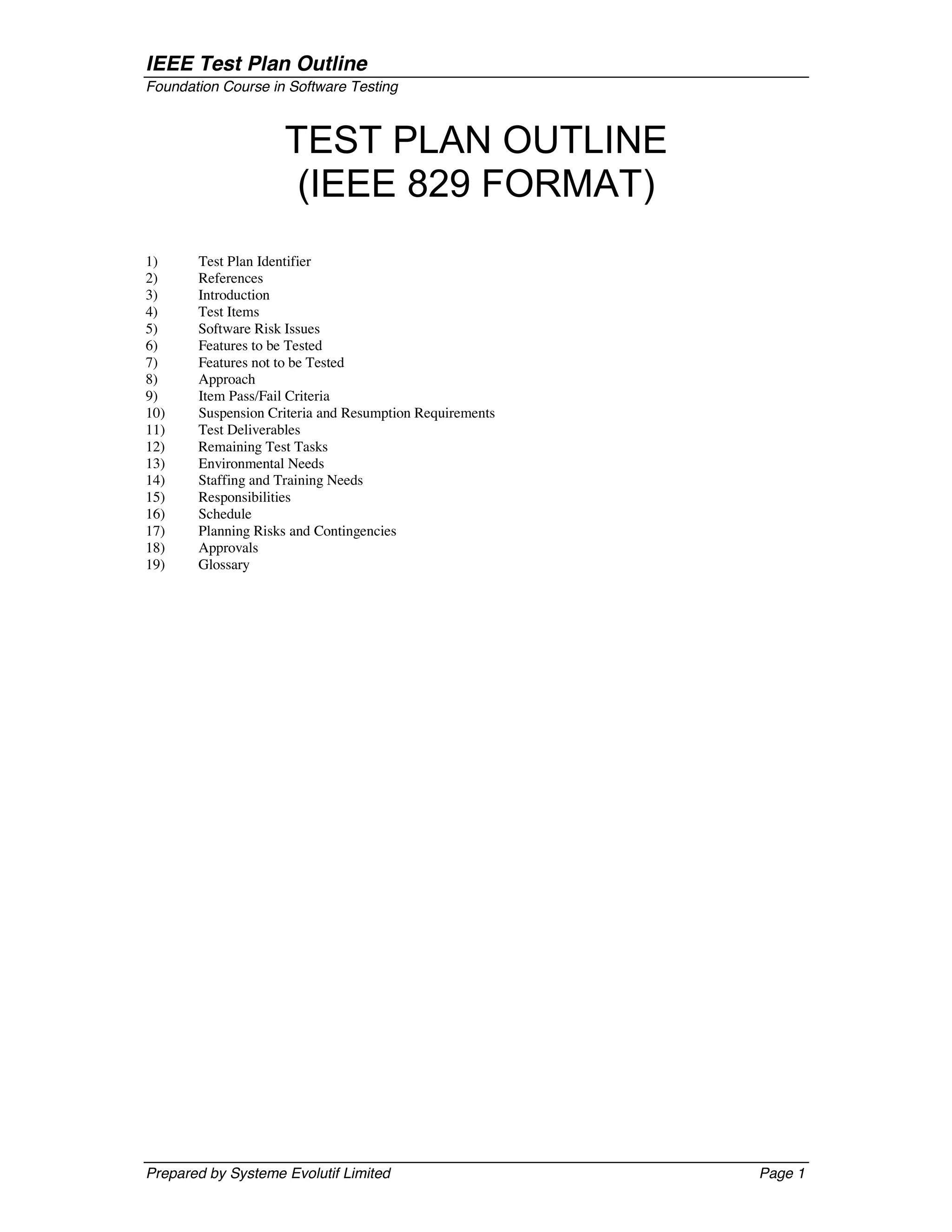 IEEE Test Plan Outline
Foundation Course in Software Testing



                    TEST PLAN OUTLINE
                     (IEEE 829 FORMAT)
1)     Test Plan Identifier
2)     References
3)     Introduction
4)     Test Items
5)     Software Risk Issues
6)     Features to be Tested
7)     Features not to be Tested
8)     Approach
9)     Item Pass/Fail Criteria
10)    Suspension Criteria and Resumption Requirements
11)    Test Deliverables
12)    Remaining Test Tasks
13)    Environmental Needs
14)    Staffing and Training Needs
15)    Responsibilities
16)    Schedule
17)    Planning Risks and Contingencies
18)    Approvals
19)    Glossary




Prepared by Systeme Evolutif Limited                     Page 1
 