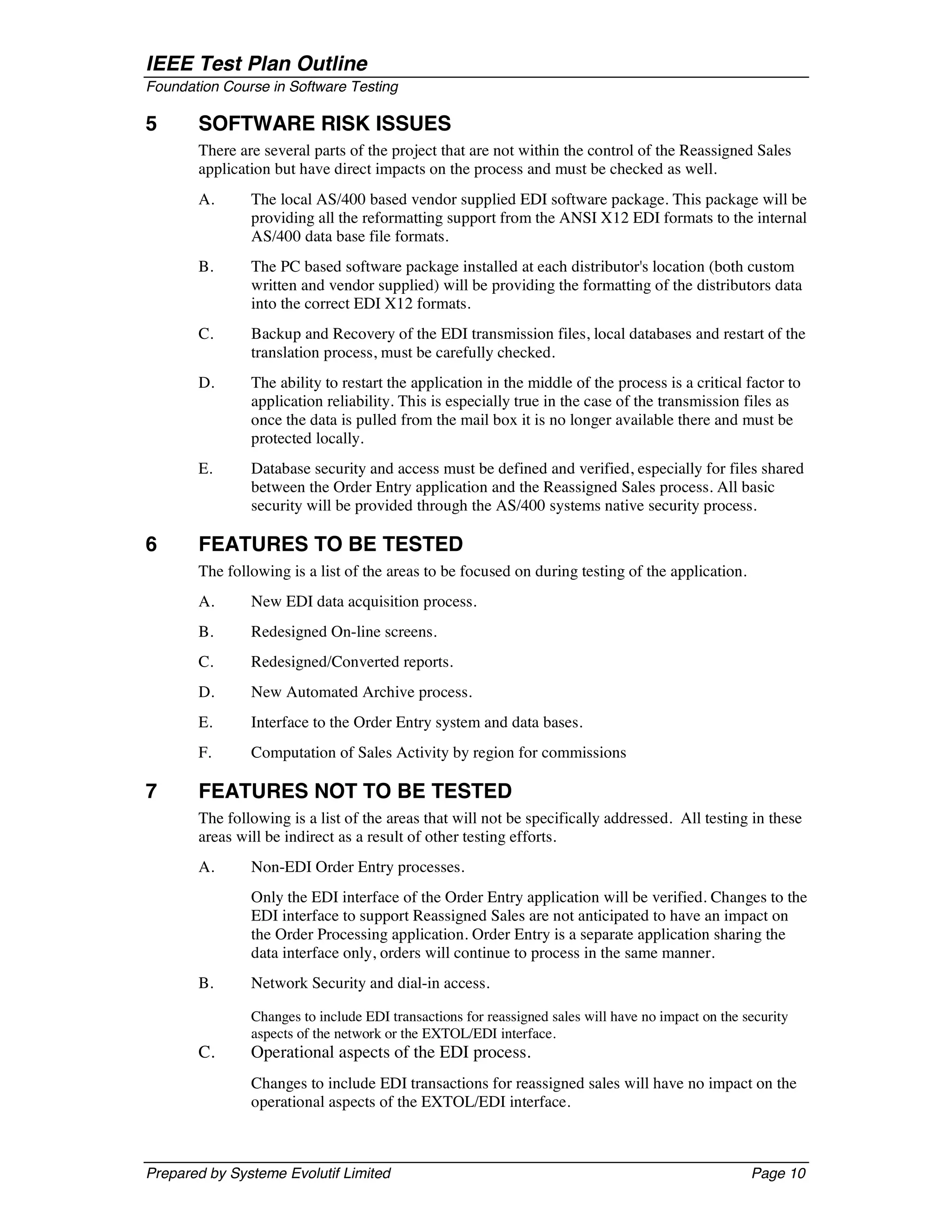 IEEE Test Plan Outline
Foundation Course in Software Testing

5      SOFTWARE RISK ISSUES
       There are several parts of the project that are not within the control of the Reassigned Sales
       application but have direct impacts on the process and must be checked as well.
       A.      The local AS/400 based vendor supplied EDI software package. This package will be
               providing all the reformatting support from the ANSI X12 EDI formats to the internal
               AS/400 data base file formats.
       B.      The PC based software package installed at each distributor's location (both custom
               written and vendor supplied) will be providing the formatting of the distributors data
               into the correct EDI X12 formats.
       C.      Backup and Recovery of the EDI transmission files, local databases and restart of the
               translation process, must be carefully checked.
       D.      The ability to restart the application in the middle of the process is a critical factor to
               application reliability. This is especially true in the case of the transmission files as
               once the data is pulled from the mail box it is no longer available there and must be
               protected locally.
       E.      Database security and access must be defined and verified, especially for files shared
               between the Order Entry application and the Reassigned Sales process. All basic
               security will be provided through the AS/400 systems native security process.

6      FEATURES TO BE TESTED
       The following is a list of the areas to be focused on during testing of the application.
       A.      New EDI data acquisition process.
       B.      Redesigned On-line screens.
       C.      Redesigned/Converted reports.
       D.      New Automated Archive process.
       E.      Interface to the Order Entry system and data bases.
       F.      Computation of Sales Activity by region for commissions

7      FEATURES NOT TO BE TESTED
       The following is a list of the areas that will not be specifically addressed. All testing in these
       areas will be indirect as a result of other testing efforts.
       A.      Non-EDI Order Entry processes.
               Only the EDI interface of the Order Entry application will be verified. Changes to the
               EDI interface to support Reassigned Sales are not anticipated to have an impact on
               the Order Processing application. Order Entry is a separate application sharing the
               data interface only, orders will continue to process in the same manner.
       B.      Network Security and dial-in access.

               Changes to include EDI transactions for reassigned sales will have no impact on the security
               aspects of the network or the EXTOL/EDI interface.
       C.      Operational aspects of the EDI process.
               Changes to include EDI transactions for reassigned sales will have no impact on the
               operational aspects of the EXTOL/EDI interface.



Prepared by Systeme Evolutif Limited                                                                Page 10
 