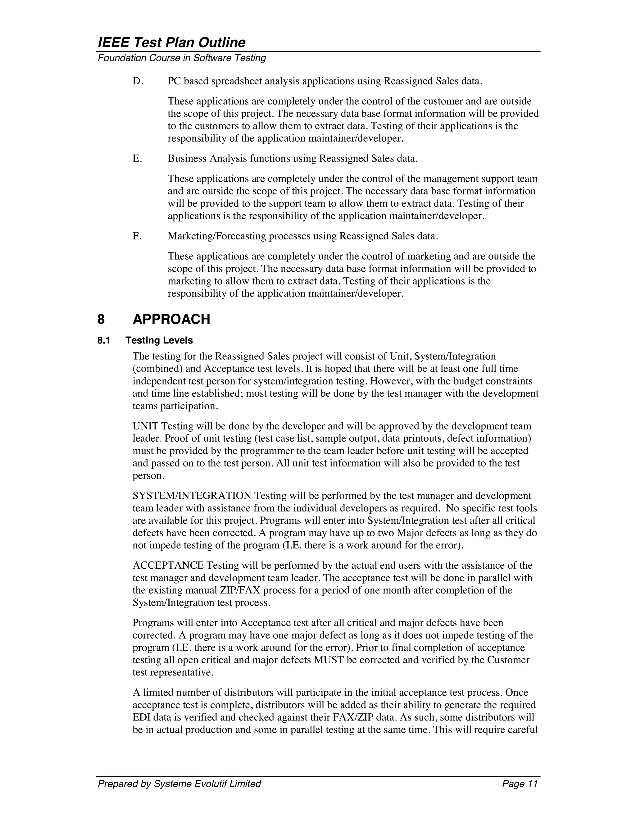 IEEE Test Plan Outline
Foundation Course in Software Testing

       D.      PC based spreadsheet analysis applications using Reassigned Sales data.
               These applications are completely under the control of the customer and are outside
               the scope of this project. The necessary data base format information will be provided
               to the customers to allow them to extract data. Testing of their applications is the
               responsibility of the application maintainer/developer.
       E.      Business Analysis functions using Reassigned Sales data.
               These applications are completely under the control of the management support team
               and are outside the scope of this project. The necessary data base format information
               will be provided to the support team to allow them to extract data. Testing of their
               applications is the responsibility of the application maintainer/developer.
       F.      Marketing/Forecasting processes using Reassigned Sales data.
               These applications are completely under the control of marketing and are outside the
               scope of this project. The necessary data base format information will be provided to
               marketing to allow them to extract data. Testing of their applications is the
               responsibility of the application maintainer/developer.

8      APPROACH
8.1   Testing Levels
       The testing for the Reassigned Sales project will consist of Unit, System/Integration
       (combined) and Acceptance test levels. It is hoped that there will be at least one full time
       independent test person for system/integration testing. However, with the budget constraints
       and time line established; most testing will be done by the test manager with the development
       teams participation.
       UNIT Testing will be done by the developer and will be approved by the development team
       leader. Proof of unit testing (test case list, sample output, data printouts, defect information)
       must be provided by the programmer to the team leader before unit testing will be accepted
       and passed on to the test person. All unit test information will also be provided to the test
       person.
       SYSTEM/INTEGRATION Testing will be performed by the test manager and development
       team leader with assistance from the individual developers as required. No specific test tools
       are available for this project. Programs will enter into System/Integration test after all critical
       defects have been corrected. A program may have up to two Major defects as long as they do
       not impede testing of the program (I.E. there is a work around for the error).
       ACCEPTANCE Testing will be performed by the actual end users with the assistance of the
       test manager and development team leader. The acceptance test will be done in parallel with
       the existing manual ZIP/FAX process for a period of one month after completion of the
       System/Integration test process.
       Programs will enter into Acceptance test after all critical and major defects have been
       corrected. A program may have one major defect as long as it does not impede testing of the
       program (I.E. there is a work around for the error). Prior to final completion of acceptance
       testing all open critical and major defects MUST be corrected and verified by the Customer
       test representative.
       A limited number of distributors will participate in the initial acceptance test process. Once
       acceptance test is complete, distributors will be added as their ability to generate the required
       EDI data is verified and checked against their FAX/ZIP data. As such, some distributors will
       be in actual production and some in parallel testing at the same time. This will require careful




Prepared by Systeme Evolutif Limited                                                             Page 11
 