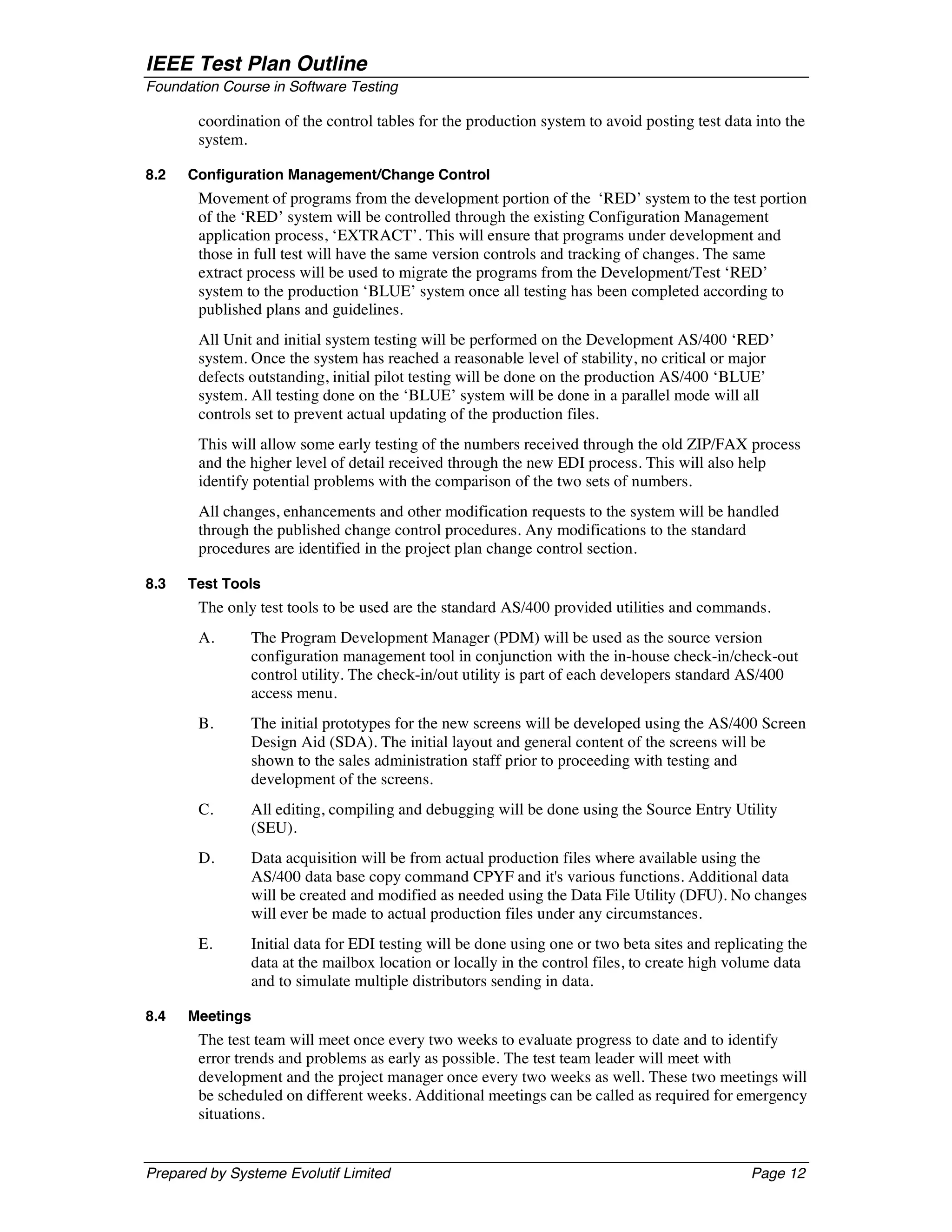 IEEE Test Plan Outline
Foundation Course in Software Testing

       coordination of the control tables for the production system to avoid posting test data into the
       system.

8.2   Configuration Management/Change Control
       Movement of programs from the development portion of the ‘RED’ system to the test portion
       of the ‘RED’ system will be controlled through the existing Configuration Management
       application process, ‘EXTRACT’. This will ensure that programs under development and
       those in full test will have the same version controls and tracking of changes. The same
       extract process will be used to migrate the programs from the Development/Test ‘RED’
       system to the production ‘BLUE’ system once all testing has been completed according to
       published plans and guidelines.
       All Unit and initial system testing will be performed on the Development AS/400 ‘RED’
       system. Once the system has reached a reasonable level of stability, no critical or major
       defects outstanding, initial pilot testing will be done on the production AS/400 ‘BLUE’
       system. All testing done on the ‘BLUE’ system will be done in a parallel mode will all
       controls set to prevent actual updating of the production files.
       This will allow some early testing of the numbers received through the old ZIP/FAX process
       and the higher level of detail received through the new EDI process. This will also help
       identify potential problems with the comparison of the two sets of numbers.
       All changes, enhancements and other modification requests to the system will be handled
       through the published change control procedures. Any modifications to the standard
       procedures are identified in the project plan change control section.

8.3   Test Tools
       The only test tools to be used are the standard AS/400 provided utilities and commands.
       A.      The Program Development Manager (PDM) will be used as the source version
               configuration management tool in conjunction with the in-house check-in/check-out
               control utility. The check-in/out utility is part of each developers standard AS/400
               access menu.
       B.      The initial prototypes for the new screens will be developed using the AS/400 Screen
               Design Aid (SDA). The initial layout and general content of the screens will be
               shown to the sales administration staff prior to proceeding with testing and
               development of the screens.
       C.      All editing, compiling and debugging will be done using the Source Entry Utility
               (SEU).
       D.      Data acquisition will be from actual production files where available using the
               AS/400 data base copy command CPYF and it's various functions. Additional data
               will be created and modified as needed using the Data File Utility (DFU). No changes
               will ever be made to actual production files under any circumstances.
       E.      Initial data for EDI testing will be done using one or two beta sites and replicating the
               data at the mailbox location or locally in the control files, to create high volume data
               and to simulate multiple distributors sending in data.

8.4   Meetings
       The test team will meet once every two weeks to evaluate progress to date and to identify
       error trends and problems as early as possible. The test team leader will meet with
       development and the project manager once every two weeks as well. These two meetings will
       be scheduled on different weeks. Additional meetings can be called as required for emergency
       situations.


Prepared by Systeme Evolutif Limited                                                          Page 12
 
