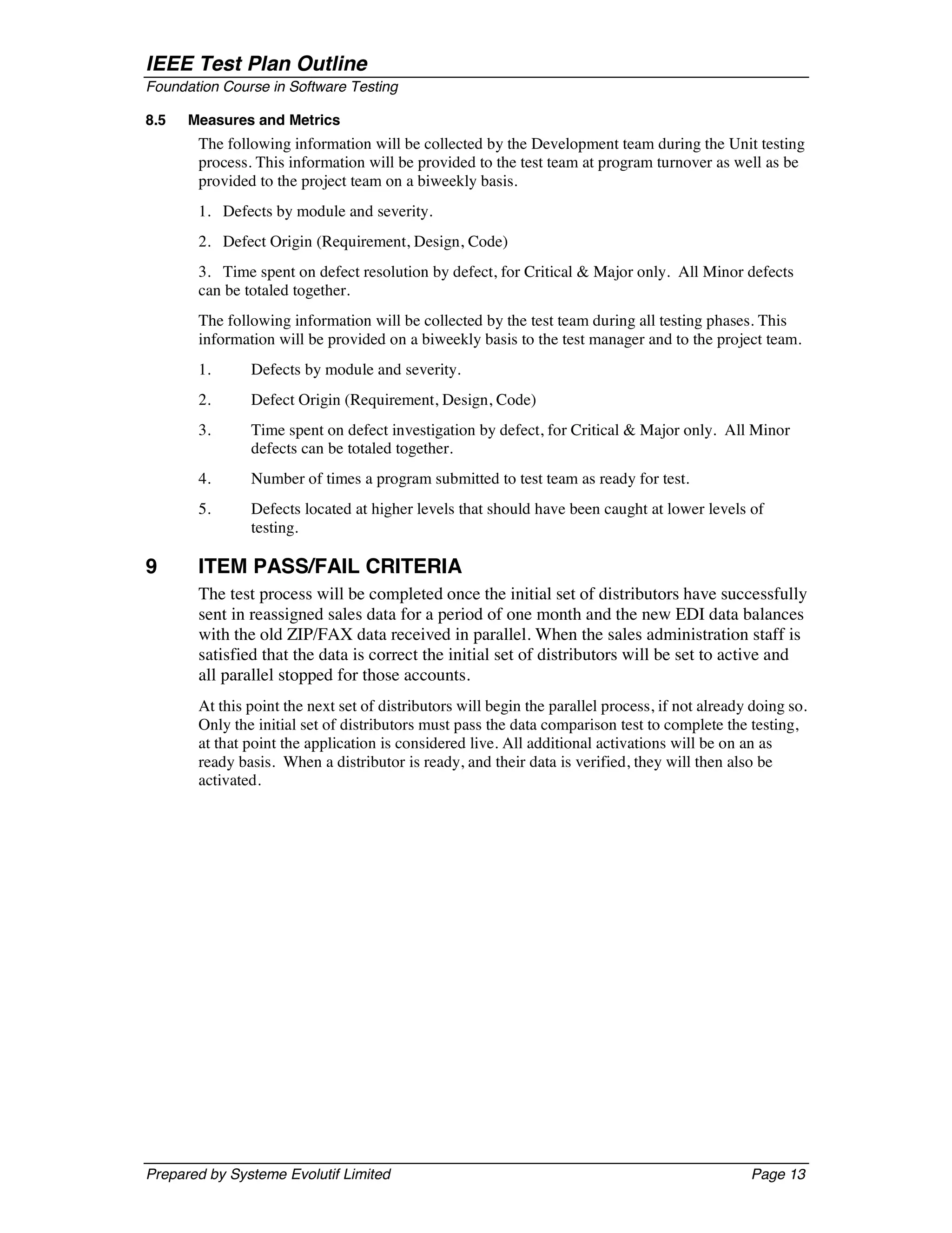IEEE Test Plan Outline
Foundation Course in Software Testing

8.5   Measures and Metrics
       The following information will be collected by the Development team during the Unit testing
       process. This information will be provided to the test team at program turnover as well as be
       provided to the project team on a biweekly basis.
       1. Defects by module and severity.
       2. Defect Origin (Requirement, Design, Code)
       3. Time spent on defect resolution by defect, for Critical & Major only. All Minor defects
       can be totaled together.
       The following information will be collected by the test team during all testing phases. This
       information will be provided on a biweekly basis to the test manager and to the project team.
       1.      Defects by module and severity.
       2.      Defect Origin (Requirement, Design, Code)
       3.      Time spent on defect investigation by defect, for Critical & Major only. All Minor
               defects can be totaled together.
       4.      Number of times a program submitted to test team as ready for test.
       5.      Defects located at higher levels that should have been caught at lower levels of
               testing.

9      ITEM PASS/FAIL CRITERIA
       The test process will be completed once the initial set of distributors have successfully
       sent in reassigned sales data for a period of one month and the new EDI data balances
       with the old ZIP/FAX data received in parallel. When the sales administration staff is
       satisfied that the data is correct the initial set of distributors will be set to active and
       all parallel stopped for those accounts.
       At this point the next set of distributors will begin the parallel process, if not already doing so.
       Only the initial set of distributors must pass the data comparison test to complete the testing,
       at that point the application is considered live. All additional activations will be on an as
       ready basis. When a distributor is ready, and their data is verified, they will then also be
       activated.




Prepared by Systeme Evolutif Limited                                                             Page 13
 