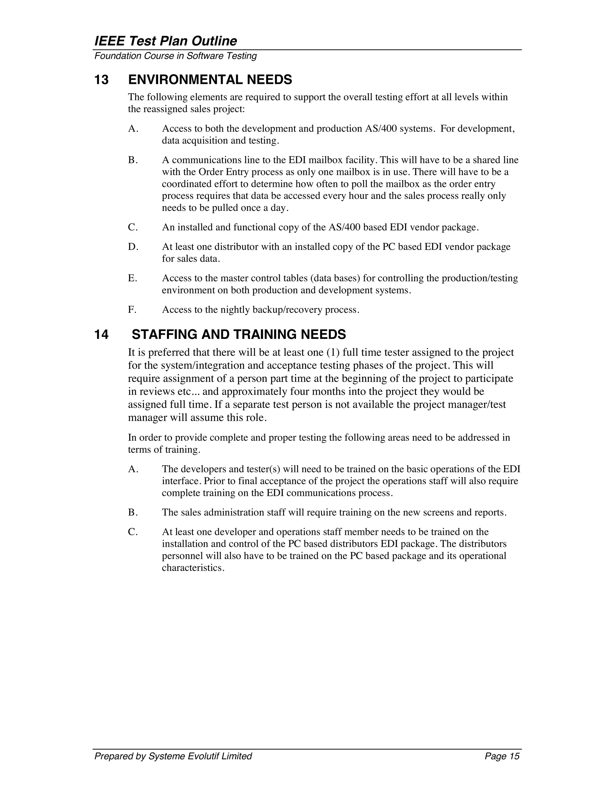 IEEE Test Plan Outline
Foundation Course in Software Testing

13     ENVIRONMENTAL NEEDS
       The following elements are required to support the overall testing effort at all levels within
       the reassigned sales project:
       A.      Access to both the development and production AS/400 systems. For development,
               data acquisition and testing.
       B.      A communications line to the EDI mailbox facility. This will have to be a shared line
               with the Order Entry process as only one mailbox is in use. There will have to be a
               coordinated effort to determine how often to poll the mailbox as the order entry
               process requires that data be accessed every hour and the sales process really only
               needs to be pulled once a day.
       C.      An installed and functional copy of the AS/400 based EDI vendor package.
       D.      At least one distributor with an installed copy of the PC based EDI vendor package
               for sales data.
       E.      Access to the master control tables (data bases) for controlling the production/testing
               environment on both production and development systems.
       F.      Access to the nightly backup/recovery process.

14      STAFFING AND TRAINING NEEDS
       It is preferred that there will be at least one (1) full time tester assigned to the project
       for the system/integration and acceptance testing phases of the project. This will
       require assignment of a person part time at the beginning of the project to participate
       in reviews etc... and approximately four months into the project they would be
       assigned full time. If a separate test person is not available the project manager/test
       manager will assume this role.
       In order to provide complete and proper testing the following areas need to be addressed in
       terms of training.
       A.      The developers and tester(s) will need to be trained on the basic operations of the EDI
               interface. Prior to final acceptance of the project the operations staff will also require
               complete training on the EDI communications process.
       B.      The sales administration staff will require training on the new screens and reports.
       C.      At least one developer and operations staff member needs to be trained on the
               installation and control of the PC based distributors EDI package. The distributors
               personnel will also have to be trained on the PC based package and its operational
               characteristics.




Prepared by Systeme Evolutif Limited                                                           Page 15
 