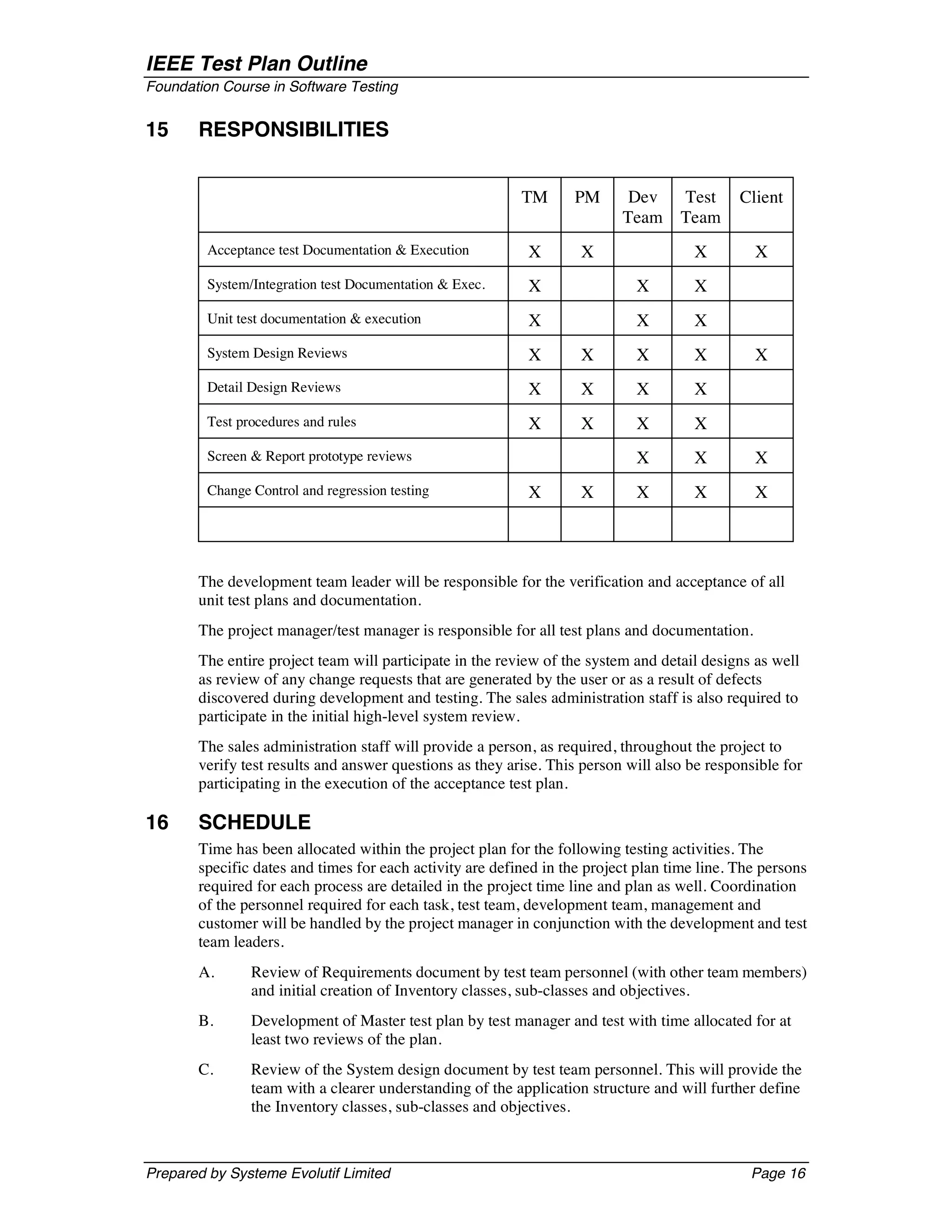 IEEE Test Plan Outline
Foundation Course in Software Testing


15     RESPONSIBILITIES


                                                          TM      PM       Dev     Test      Client
                                                                          Team     Team
         Acceptance test Documentation & Execution         X       X                  X        X
         System/Integration test Documentation & Exec.     X                X         X
         Unit test documentation & execution               X                X         X
         System Design Reviews                             X       X        X         X        X
         Detail Design Reviews                             X       X        X         X
         Test procedures and rules                         X       X        X         X
         Screen & Report prototype reviews                                  X         X        X
         Change Control and regression testing             X       X        X         X        X




       The development team leader will be responsible for the verification and acceptance of all
       unit test plans and documentation.
       The project manager/test manager is responsible for all test plans and documentation.
       The entire project team will participate in the review of the system and detail designs as well
       as review of any change requests that are generated by the user or as a result of defects
       discovered during development and testing. The sales administration staff is also required to
       participate in the initial high-level system review.
       The sales administration staff will provide a person, as required, throughout the project to
       verify test results and answer questions as they arise. This person will also be responsible for
       participating in the execution of the acceptance test plan.

16     SCHEDULE
       Time has been allocated within the project plan for the following testing activities. The
       specific dates and times for each activity are defined in the project plan time line. The persons
       required for each process are detailed in the project time line and plan as well. Coordination
       of the personnel required for each task, test team, development team, management and
       customer will be handled by the project manager in conjunction with the development and test
       team leaders.
       A.       Review of Requirements document by test team personnel (with other team members)
                and initial creation of Inventory classes, sub-classes and objectives.
       B.       Development of Master test plan by test manager and test with time allocated for at
                least two reviews of the plan.
       C.       Review of the System design document by test team personnel. This will provide the
                team with a clearer understanding of the application structure and will further define
                the Inventory classes, sub-classes and objectives.



Prepared by Systeme Evolutif Limited                                                           Page 16
 