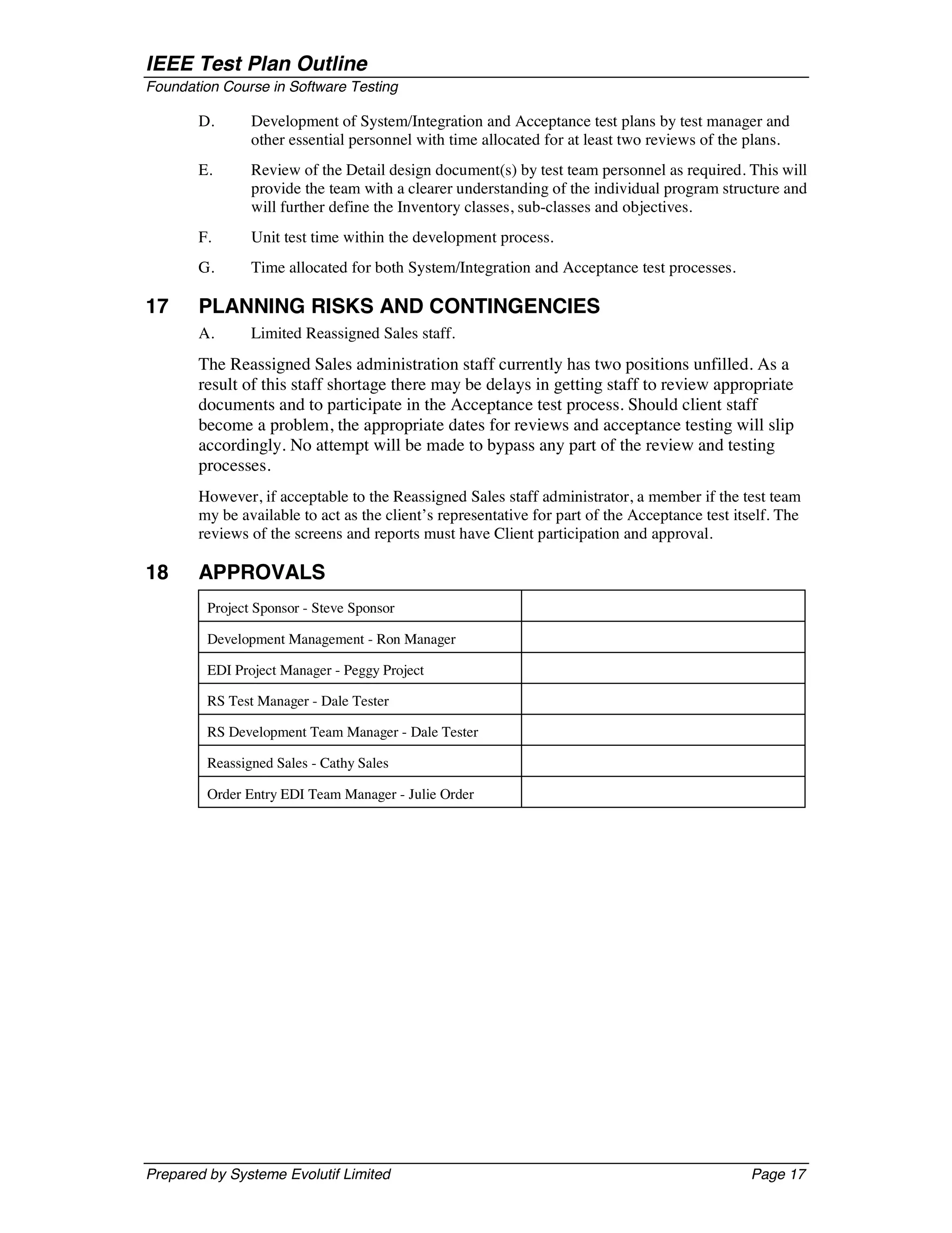 IEEE Test Plan Outline
Foundation Course in Software Testing

       D.       Development of System/Integration and Acceptance test plans by test manager and
                other essential personnel with time allocated for at least two reviews of the plans.
       E.       Review of the Detail design document(s) by test team personnel as required. This will
                provide the team with a clearer understanding of the individual program structure and
                will further define the Inventory classes, sub-classes and objectives.
       F.       Unit test time within the development process.
       G.       Time allocated for both System/Integration and Acceptance test processes.

17     PLANNING RISKS AND CONTINGENCIES
       A.       Limited Reassigned Sales staff.
       The Reassigned Sales administration staff currently has two positions unfilled. As a
       result of this staff shortage there may be delays in getting staff to review appropriate
       documents and to participate in the Acceptance test process. Should client staff
       become a problem, the appropriate dates for reviews and acceptance testing will slip
       accordingly. No attempt will be made to bypass any part of the review and testing
       processes.
       However, if acceptable to the Reassigned Sales staff administrator, a member if the test team
       my be available to act as the client’s representative for part of the Acceptance test itself. The
       reviews of the screens and reports must have Client participation and approval.

18     APPROVALS
         Project Sponsor - Steve Sponsor

         Development Management - Ron Manager

         EDI Project Manager - Peggy Project

         RS Test Manager - Dale Tester

         RS Development Team Manager - Dale Tester

         Reassigned Sales - Cathy Sales

         Order Entry EDI Team Manager - Julie Order




Prepared by Systeme Evolutif Limited                                                           Page 17
 