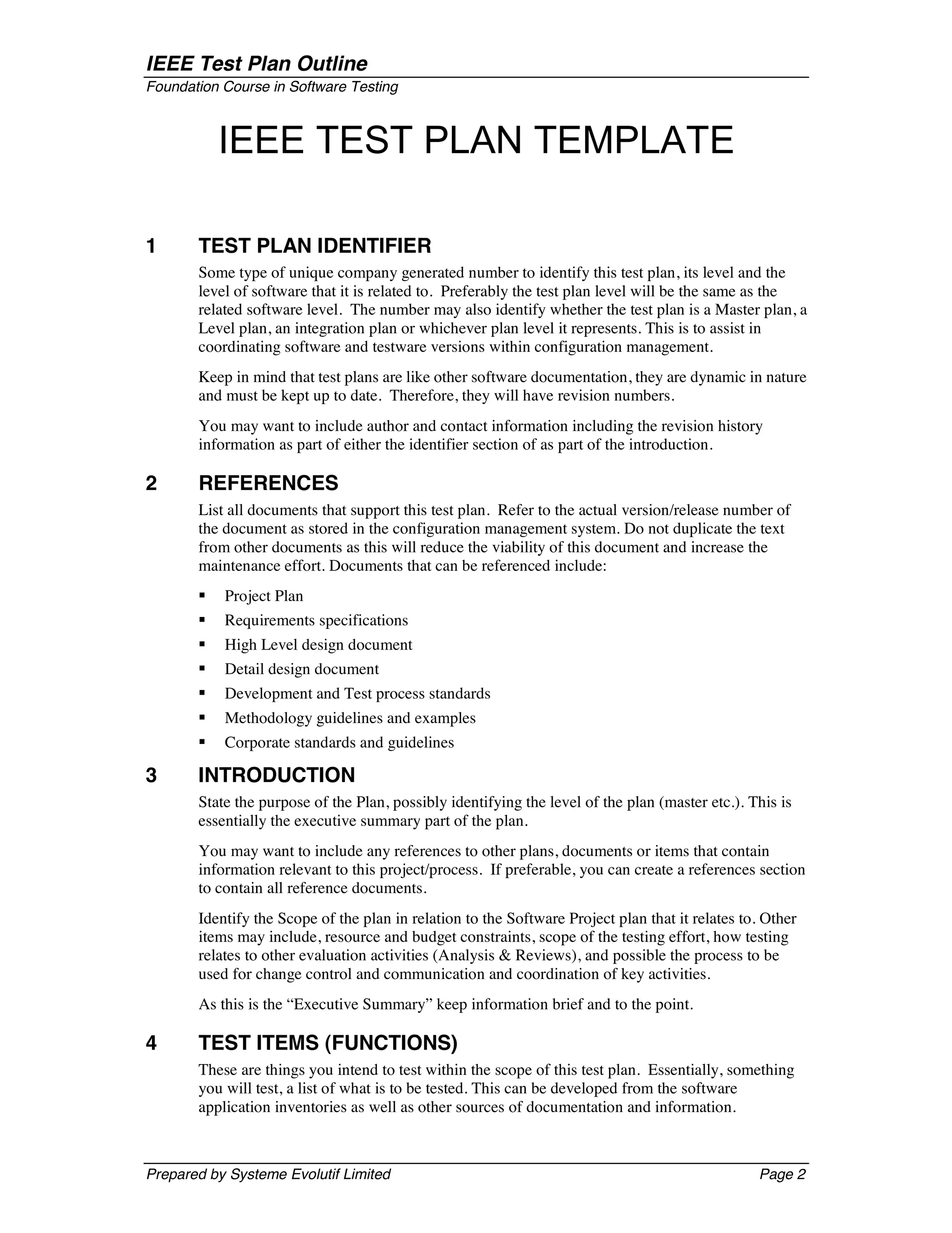 IEEE Test Plan Outline
Foundation Course in Software Testing



           IEEE TEST PLAN TEMPLATE

1      TEST PLAN IDENTIFIER
       Some type of unique company generated number to identify this test plan, its level and the
       level of software that it is related to. Preferably the test plan level will be the same as the
       related software level. The number may also identify whether the test plan is a Master plan, a
       Level plan, an integration plan or whichever plan level it represents. This is to assist in
       coordinating software and testware versions within configuration management.
       Keep in mind that test plans are like other software documentation, they are dynamic in nature
       and must be kept up to date. Therefore, they will have revision numbers.
       You may want to include author and contact information including the revision history
       information as part of either the identifier section of as part of the introduction.

2      REFERENCES
       List all documents that support this test plan. Refer to the actual version/release number of
       the document as stored in the configuration management system. Do not duplicate the text
       from other documents as this will reduce the viability of this document and increase the
       maintenance effort. Documents that can be referenced include:
       §   Project Plan
       §   Requirements specifications
       §   High Level design document
       §   Detail design document
       §   Development and Test process standards
       §   Methodology guidelines and examples
       §   Corporate standards and guidelines

3      INTRODUCTION
       State the purpose of the Plan, possibly identifying the level of the plan (master etc.). This is
       essentially the executive summary part of the plan.
       You may want to include any references to other plans, documents or items that contain
       information relevant to this project/process. If preferable, you can create a references section
       to contain all reference documents.
       Identify the Scope of the plan in relation to the Software Project plan that it relates to. Other
       items may include, resource and budget constraints, scope of the testing effort, how testing
       relates to other evaluation activities (Analysis & Reviews), and possible the process to be
       used for change control and communication and coordination of key activities.
       As this is the “Executive Summary” keep information brief and to the point.

4      TEST ITEMS (FUNCTIONS)
       These are things you intend to test within the scope of this test plan. Essentially, something
       you will test, a list of what is to be tested. This can be developed from the software
       application inventories as well as other sources of documentation and information.



Prepared by Systeme Evolutif Limited                                                             Page 2
 