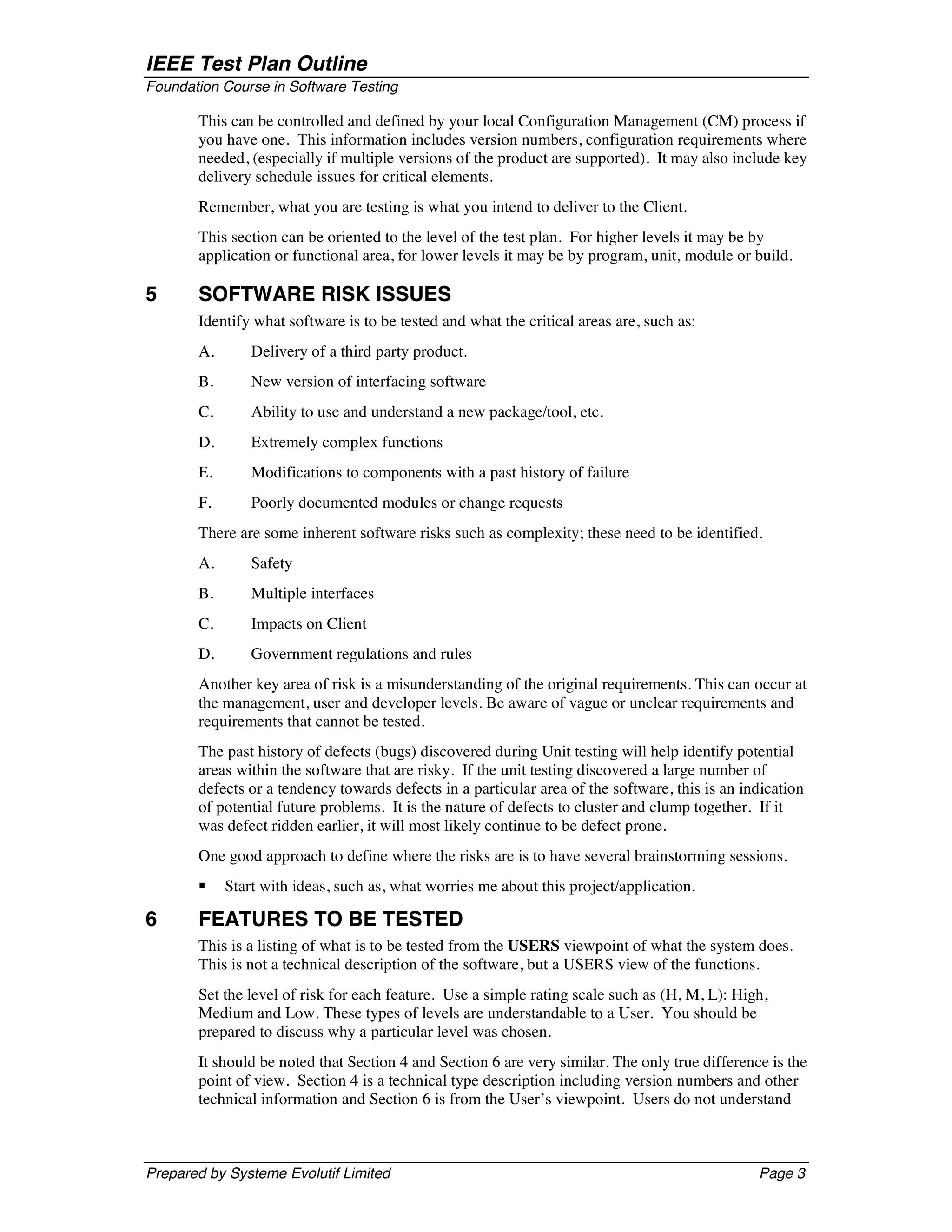 IEEE Test Plan Outline
Foundation Course in Software Testing

       This can be controlled and defined by your local Configuration Management (CM) process if
       you have one. This information includes version numbers, configuration requirements where
       needed, (especially if multiple versions of the product are supported). It may also include key
       delivery schedule issues for critical elements.
       Remember, what you are testing is what you intend to deliver to the Client.
       This section can be oriented to the level of the test plan. For higher levels it may be by
       application or functional area, for lower levels it may be by program, unit, module or build.

5      SOFTWARE RISK ISSUES
       Identify what software is to be tested and what the critical areas are, such as:
       A.       Delivery of a third party product.
       B.       New version of interfacing software
       C.       Ability to use and understand a new package/tool, etc.
       D.       Extremely complex functions
       E.       Modifications to components with a past history of failure
       F.       Poorly documented modules or change requests
       There are some inherent software risks such as complexity; these need to be identified.
       A.       Safety
       B.       Multiple interfaces
       C.       Impacts on Client
       D.       Government regulations and rules
       Another key area of risk is a misunderstanding of the original requirements. This can occur at
       the management, user and developer levels. Be aware of vague or unclear requirements and
       requirements that cannot be tested.
       The past history of defects (bugs) discovered during Unit testing will help identify potential
       areas within the software that are risky. If the unit testing discovered a large number of
       defects or a tendency towards defects in a particular area of the software, this is an indication
       of potential future problems. It is the nature of defects to cluster and clump together. If it
       was defect ridden earlier, it will most likely continue to be defect prone.
       One good approach to define where the risks are is to have several brainstorming sessions.
       §    Start with ideas, such as, what worries me about this project/application.

6      FEATURES TO BE TESTED
       This is a listing of what is to be tested from the USERS viewpoint of what the system does.
       This is not a technical description of the software, but a USERS view of the functions.
       Set the level of risk for each feature. Use a simple rating scale such as (H, M, L): High,
       Medium and Low. These types of levels are understandable to a User. You should be
       prepared to discuss why a particular level was chosen.
       It should be noted that Section 4 and Section 6 are very similar. The only true difference is the
       point of view. Section 4 is a technical type description including version numbers and other
       technical information and Section 6 is from the User’s viewpoint. Users do not understand



Prepared by Systeme Evolutif Limited                                                            Page 3
 