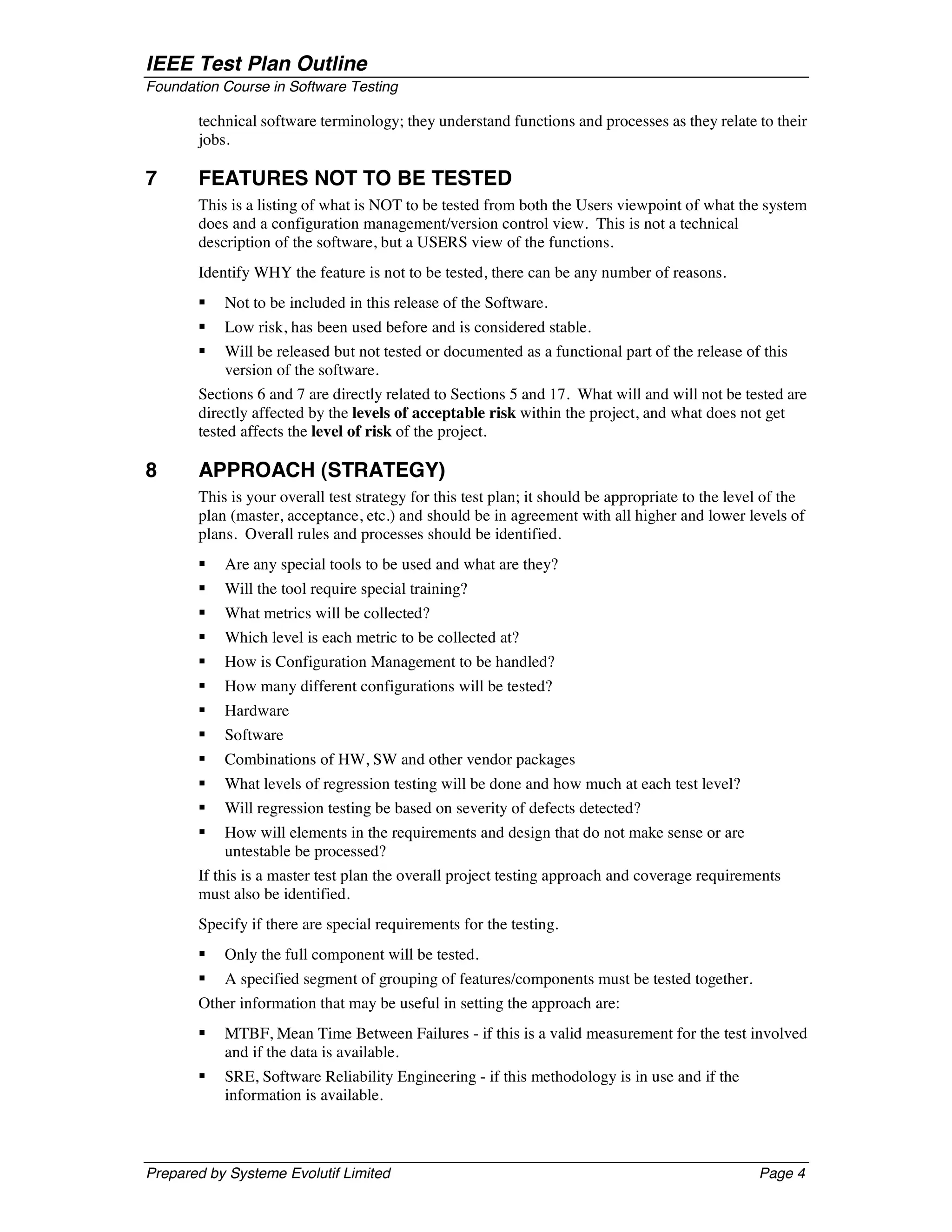 IEEE Test Plan Outline
Foundation Course in Software Testing

       technical software terminology; they understand functions and processes as they relate to their
       jobs.

7      FEATURES NOT TO BE TESTED
       This is a listing of what is NOT to be tested from both the Users viewpoint of what the system
       does and a configuration management/version control view. This is not a technical
       description of the software, but a USERS view of the functions.
       Identify WHY the feature is not to be tested, there can be any number of reasons.
       §   Not to be included in this release of the Software.
       §   Low risk, has been used before and is considered stable.
       §   Will be released but not tested or documented as a functional part of the release of this
           version of the software.
       Sections 6 and 7 are directly related to Sections 5 and 17. What will and will not be tested are
       directly affected by the levels of acceptable risk within the project, and what does not get
       tested affects the level of risk of the project.

8      APPROACH (STRATEGY)
       This is your overall test strategy for this test plan; it should be appropriate to the level of the
       plan (master, acceptance, etc.) and should be in agreement with all higher and lower levels of
       plans. Overall rules and processes should be identified.
       §   Are any special tools to be used and what are they?
       §   Will the tool require special training?
       §   What metrics will be collected?
       §   Which level is each metric to be collected at?
       §   How is Configuration Management to be handled?
       §   How many different configurations will be tested?
       §   Hardware
       §   Software
       §   Combinations of HW, SW and other vendor packages
       §   What levels of regression testing will be done and how much at each test level?
       §   Will regression testing be based on severity of defects detected?
       §   How will elements in the requirements and design that do not make sense or are
           untestable be processed?
       If this is a master test plan the overall project testing approach and coverage requirements
       must also be identified.
       Specify if there are special requirements for the testing.
       §   Only the full component will be tested.
       §   A specified segment of grouping of features/components must be tested together.
       Other information that may be useful in setting the approach are:
       §   MTBF, Mean Time Between Failures - if this is a valid measurement for the test involved
           and if the data is available.
       §   SRE, Software Reliability Engineering - if this methodology is in use and if the
           information is available.



Prepared by Systeme Evolutif Limited                                                              Page 4
 