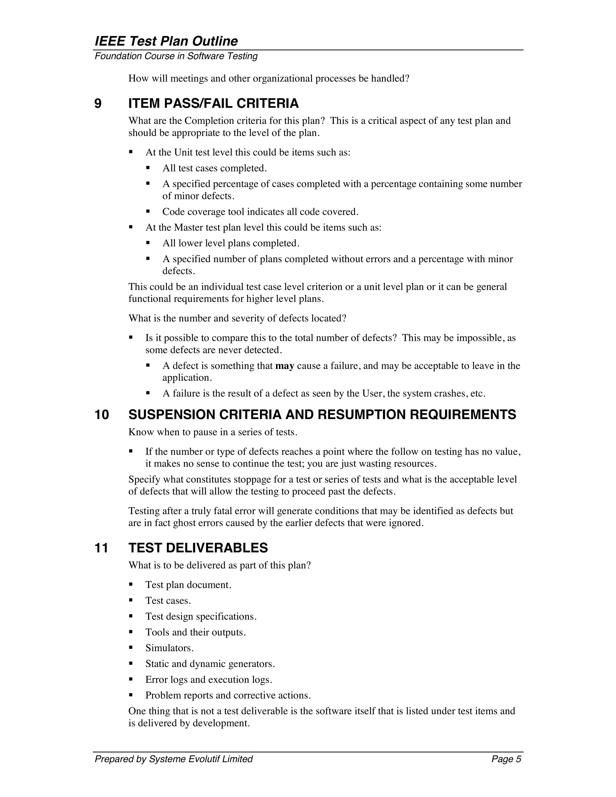 IEEE Test Plan Outline
Foundation Course in Software Testing

       How will meetings and other organizational processes be handled?

9      ITEM PASS/FAIL CRITERIA
       What are the Completion criteria for this plan? This is a critical aspect of any test plan and
       should be appropriate to the level of the plan.
       §   At the Unit test level this could be items such as:
           §   All test cases completed.
           §   A specified percentage of cases completed with a percentage containing some number
               of minor defects.
           §   Code coverage tool indicates all code covered.
       §   At the Master test plan level this could be items such as:
           §   All lower level plans completed.
           §   A specified number of plans completed without errors and a percentage with minor
               defects.
       This could be an individual test case level criterion or a unit level plan or it can be general
       functional requirements for higher level plans.
       What is the number and severity of defects located?
       §   Is it possible to compare this to the total number of defects? This may be impossible, as
           some defects are never detected.
           §   A defect is something that may cause a failure, and may be acceptable to leave in the
               application.
           §   A failure is the result of a defect as seen by the User, the system crashes, etc.

10     SUSPENSION CRITERIA AND RESUMPTION REQUIREMENTS
       Know when to pause in a series of tests.
       §   If the number or type of defects reaches a point where the follow on testing has no value,
           it makes no sense to continue the test; you are just wasting resources.
       Specify what constitutes stoppage for a test or series of tests and what is the acceptable level
       of defects that will allow the testing to proceed past the defects.
       Testing after a truly fatal error will generate conditions that may be identified as defects but
       are in fact ghost errors caused by the earlier defects that were ignored.

11     TEST DELIVERABLES
       What is to be delivered as part of this plan?
       §   Test plan document.
       §   Test cases.
       §   Test design specifications.
       §   Tools and their outputs.
       §   Simulators.
       §   Static and dynamic generators.
       §   Error logs and execution logs.
       § Problem reports and corrective actions.
       One thing that is not a test deliverable is the software itself that is listed under test items and
       is delivered by development.


Prepared by Systeme Evolutif Limited                                                               Page 5
 