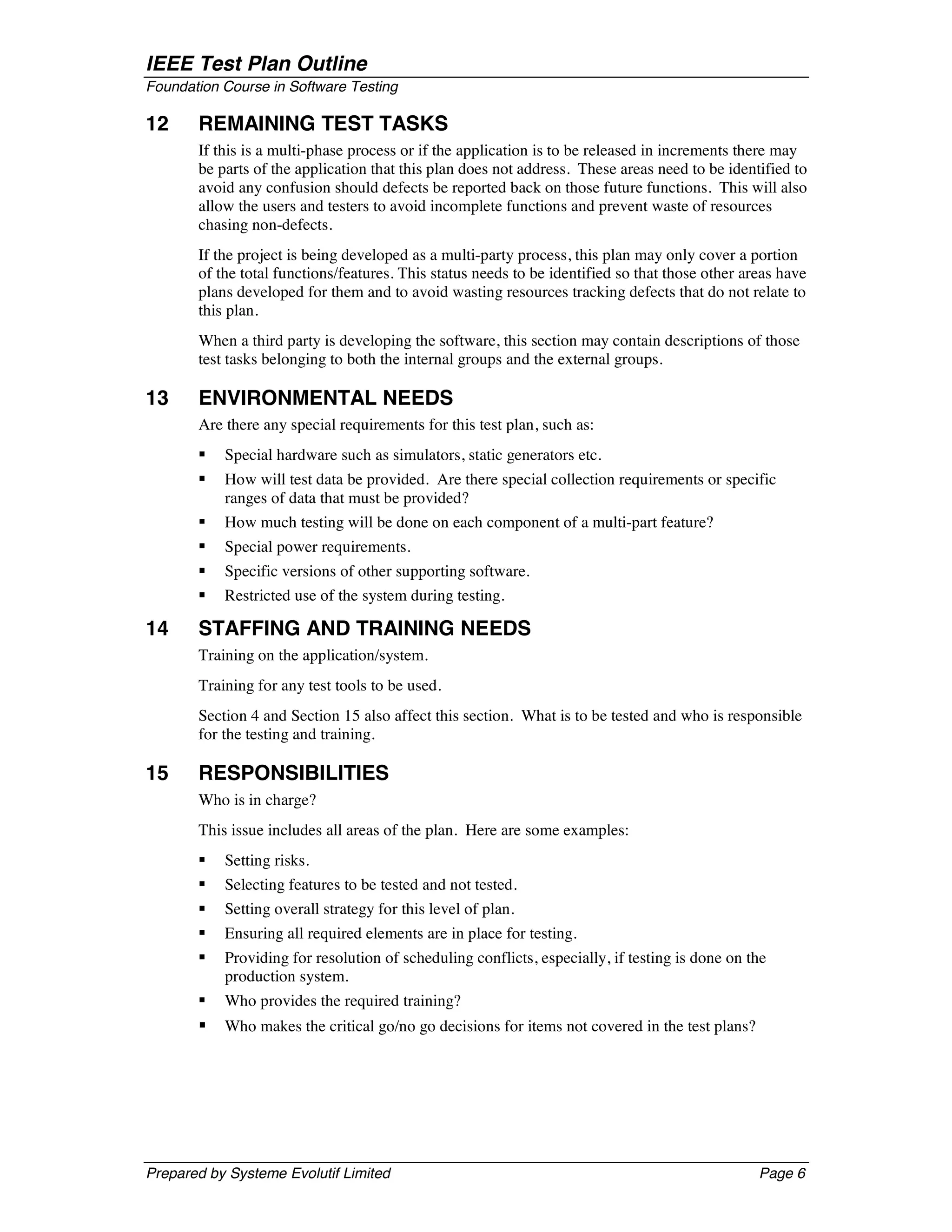 IEEE Test Plan Outline
Foundation Course in Software Testing

12     REMAINING TEST TASKS
       If this is a multi-phase process or if the application is to be released in increments there may
       be parts of the application that this plan does not address. These areas need to be identified to
       avoid any confusion should defects be reported back on those future functions. This will also
       allow the users and testers to avoid incomplete functions and prevent waste of resources
       chasing non-defects.
       If the project is being developed as a multi-party process, this plan may only cover a portion
       of the total functions/features. This status needs to be identified so that those other areas have
       plans developed for them and to avoid wasting resources tracking defects that do not relate to
       this plan.
       When a third party is developing the software, this section may contain descriptions of those
       test tasks belonging to both the internal groups and the external groups.

13     ENVIRONMENTAL NEEDS
       Are there any special requirements for this test plan, such as:
       §   Special hardware such as simulators, static generators etc.
       §   How will test data be provided. Are there special collection requirements or specific
           ranges of data that must be provided?
       §   How much testing will be done on each component of a multi-part feature?
       §   Special power requirements.
       §   Specific versions of other supporting software.
       §   Restricted use of the system during testing.

14     STAFFING AND TRAINING NEEDS
       Training on the application/system.
       Training for any test tools to be used.
       Section 4 and Section 15 also affect this section. What is to be tested and who is responsible
       for the testing and training.

15     RESPONSIBILITIES
       Who is in charge?
       This issue includes all areas of the plan. Here are some examples:
       §   Setting risks.
       §   Selecting features to be tested and not tested.
       §   Setting overall strategy for this level of plan.
       §   Ensuring all required elements are in place for testing.
       §   Providing for resolution of scheduling conflicts, especially, if testing is done on the
           production system.
       §   Who provides the required training?
       §   Who makes the critical go/no go decisions for items not covered in the test plans?




Prepared by Systeme Evolutif Limited                                                             Page 6
 