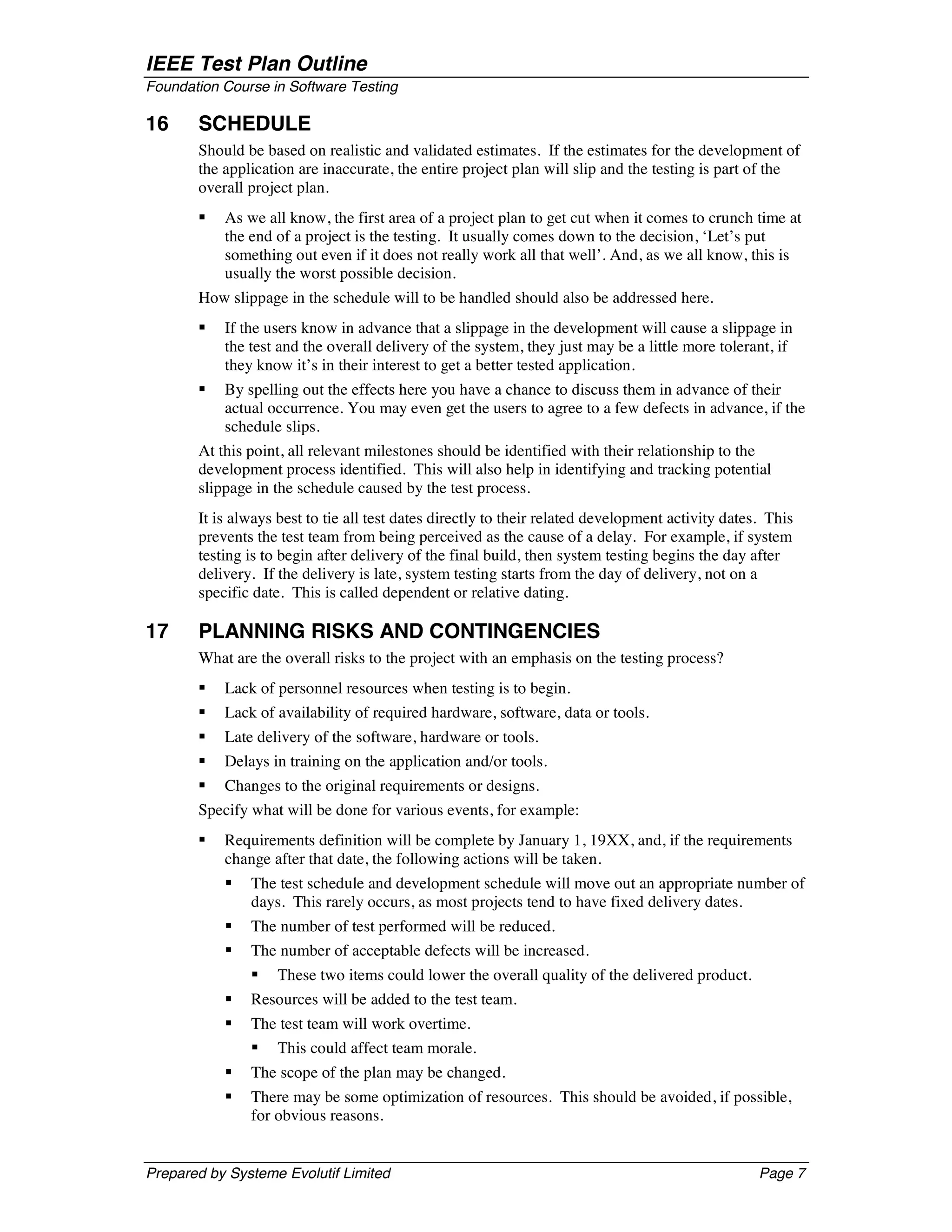 IEEE Test Plan Outline
Foundation Course in Software Testing

16     SCHEDULE
       Should be based on realistic and validated estimates. If the estimates for the development of
       the application are inaccurate, the entire project plan will slip and the testing is part of the
       overall project plan.
       §   As we all know, the first area of a project plan to get cut when it comes to crunch time at
           the end of a project is the testing. It usually comes down to the decision, ‘Let’s put
           something out even if it does not really work all that well’. And, as we all know, this is
           usually the worst possible decision.
       How slippage in the schedule will to be handled should also be addressed here.
       §   If the users know in advance that a slippage in the development will cause a slippage in
           the test and the overall delivery of the system, they just may be a little more tolerant, if
           they know it’s in their interest to get a better tested application.
       §   By spelling out the effects here you have a chance to discuss them in advance of their
           actual occurrence. You may even get the users to agree to a few defects in advance, if the
           schedule slips.
       At this point, all relevant milestones should be identified with their relationship to the
       development process identified. This will also help in identifying and tracking potential
       slippage in the schedule caused by the test process.
       It is always best to tie all test dates directly to their related development activity dates. This
       prevents the test team from being perceived as the cause of a delay. For example, if system
       testing is to begin after delivery of the final build, then system testing begins the day after
       delivery. If the delivery is late, system testing starts from the day of delivery, not on a
       specific date. This is called dependent or relative dating.

17     PLANNING RISKS AND CONTINGENCIES
       What are the overall risks to the project with an emphasis on the testing process?
       §   Lack of personnel resources when testing is to begin.
       §   Lack of availability of required hardware, software, data or tools.
       §   Late delivery of the software, hardware or tools.
       §   Delays in training on the application and/or tools.
       §   Changes to the original requirements or designs.
       Specify what will be done for various events, for example:
       §   Requirements definition will be complete by January 1, 19XX, and, if the requirements
           change after that date, the following actions will be taken.
           §   The test schedule and development schedule will move out an appropriate number of
               days. This rarely occurs, as most projects tend to have fixed delivery dates.
           §   The number of test performed will be reduced.
           §   The number of acceptable defects will be increased.
               §    These two items could lower the overall quality of the delivered product.
           §   Resources will be added to the test team.
           §   The test team will work overtime.
               §    This could affect team morale.
           §   The scope of the plan may be changed.
           §   There may be some optimization of resources. This should be avoided, if possible,
               for obvious reasons.


Prepared by Systeme Evolutif Limited                                                               Page 7
 