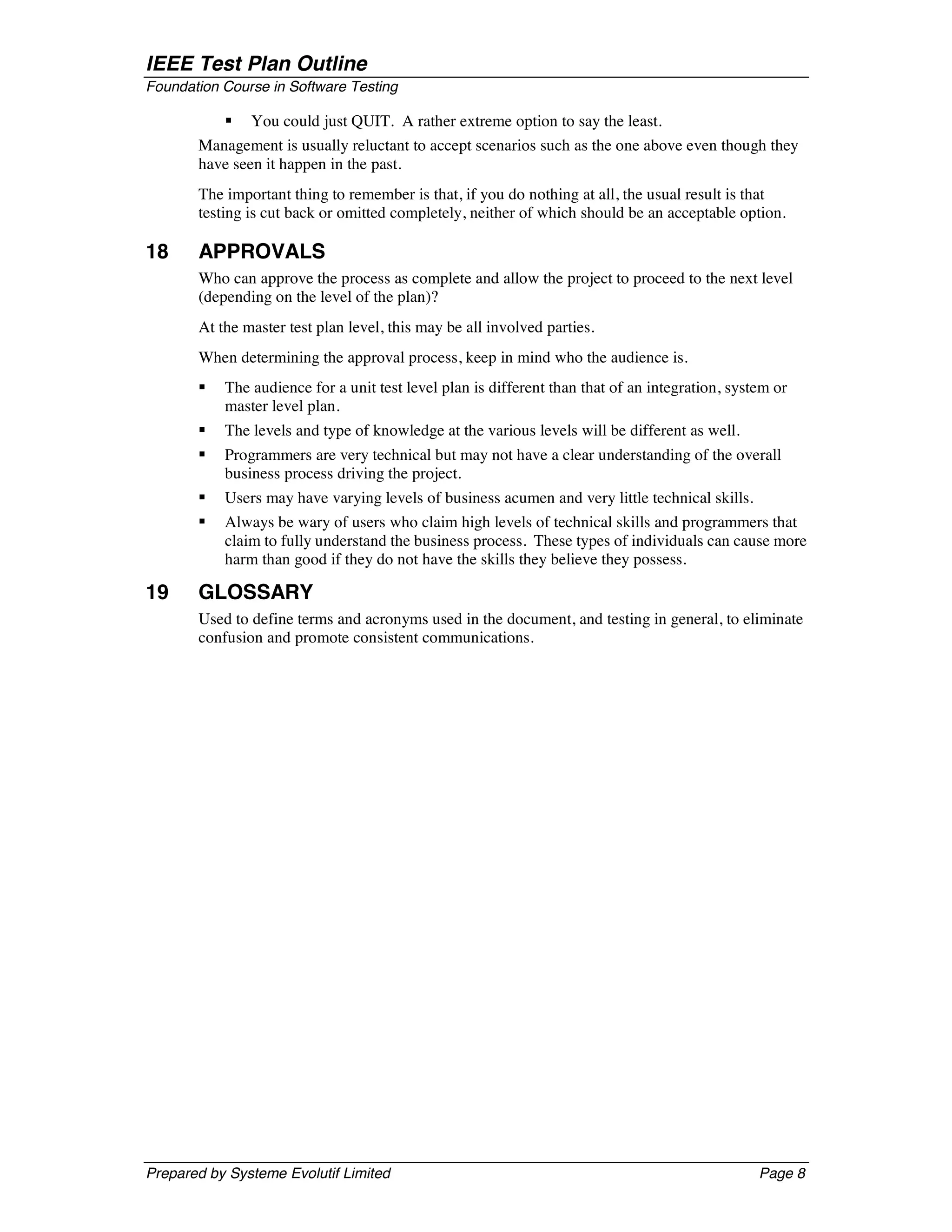 IEEE Test Plan Outline
Foundation Course in Software Testing

           §   You could just QUIT. A rather extreme option to say the least.
       Management is usually reluctant to accept scenarios such as the one above even though they
       have seen it happen in the past.
       The important thing to remember is that, if you do nothing at all, the usual result is that
       testing is cut back or omitted completely, neither of which should be an acceptable option.

18     APPROVALS
       Who can approve the process as complete and allow the project to proceed to the next level
       (depending on the level of the plan)?
       At the master test plan level, this may be all involved parties.
       When determining the approval process, keep in mind who the audience is.
       §   The audience for a unit test level plan is different than that of an integration, system or
           master level plan.
       §   The levels and type of knowledge at the various levels will be different as well.
       §   Programmers are very technical but may not have a clear understanding of the overall
           business process driving the project.
       §   Users may have varying levels of business acumen and very little technical skills.
       §   Always be wary of users who claim high levels of technical skills and programmers that
           claim to fully understand the business process. These types of individuals can cause more
           harm than good if they do not have the skills they believe they possess.

19     GLOSSARY
       Used to define terms and acronyms used in the document, and testing in general, to eliminate
       confusion and promote consistent communications.




Prepared by Systeme Evolutif Limited                                                             Page 8
 