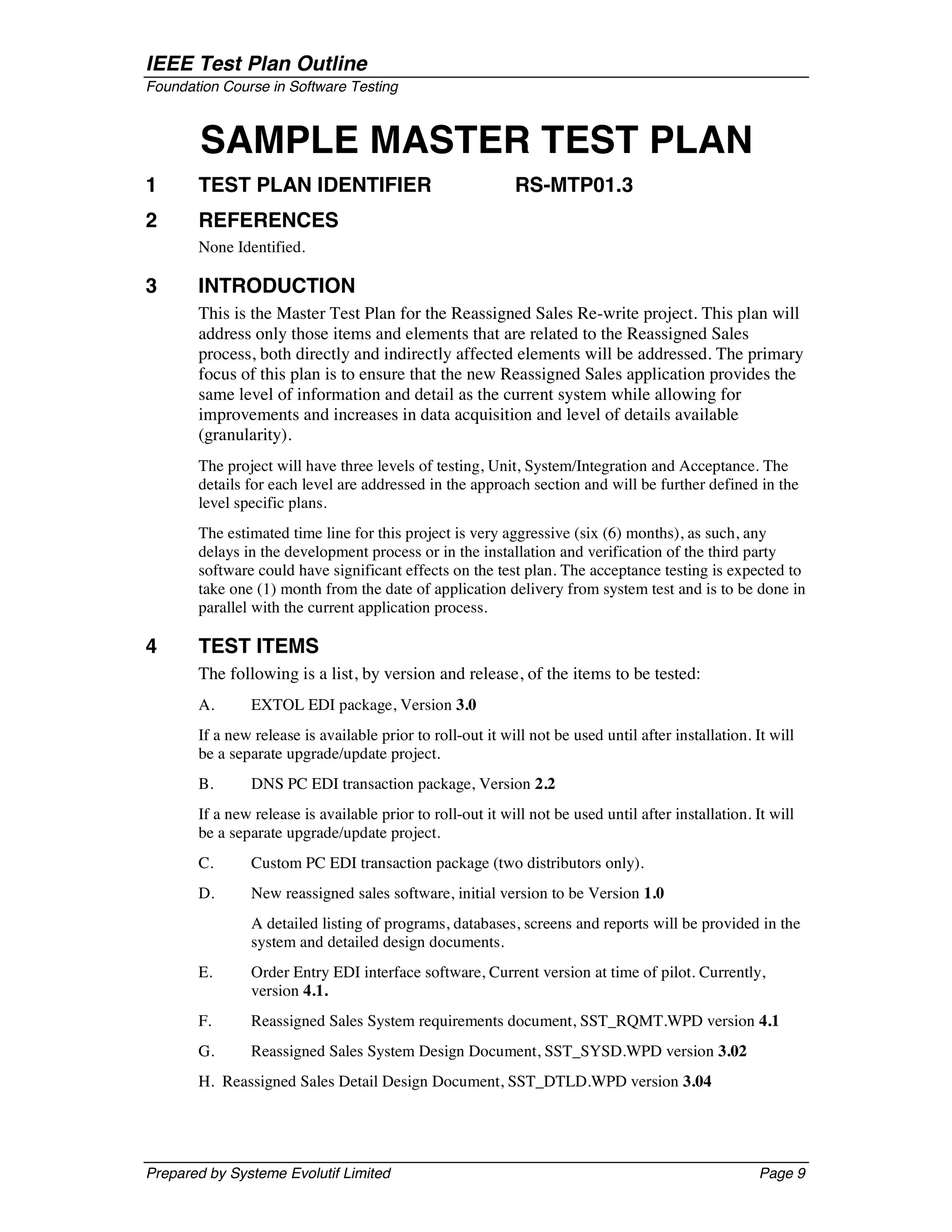 IEEE Test Plan Outline
Foundation Course in Software Testing



        SAMPLE MASTER TEST PLAN
1      TEST PLAN IDENTIFIER                                 RS-MTP01.3
2      REFERENCES
       None Identified.

3      INTRODUCTION
       This is the Master Test Plan for the Reassigned Sales Re-write project. This plan will
       address only those items and elements that are related to the Reassigned Sales
       process, both directly and indirectly affected elements will be addressed. The primary
       focus of this plan is to ensure that the new Reassigned Sales application provides the
       same level of information and detail as the current system while allowing for
       improvements and increases in data acquisition and level of details available
       (granularity).
       The project will have three levels of testing, Unit, System/Integration and Acceptance. The
       details for each level are addressed in the approach section and will be further defined in the
       level specific plans.
       The estimated time line for this project is very aggressive (six (6) months), as such, any
       delays in the development process or in the installation and verification of the third party
       software could have significant effects on the test plan. The acceptance testing is expected to
       take one (1) month from the date of application delivery from system test and is to be done in
       parallel with the current application process.

4      TEST ITEMS
       The following is a list, by version and release, of the items to be tested:
       A.      EXTOL EDI package, Version 3.0
       If a new release is available prior to roll-out it will not be used until after installation. It will
       be a separate upgrade/update project.
       B.      DNS PC EDI transaction package, Version 2.2
       If a new release is available prior to roll-out it will not be used until after installation. It will
       be a separate upgrade/update project.
       C.      Custom PC EDI transaction package (two distributors only).
       D.      New reassigned sales software, initial version to be Version 1.0
               A detailed listing of programs, databases, screens and reports will be provided in the
               system and detailed design documents.
       E.      Order Entry EDI interface software, Current version at time of pilot. Currently,
               version 4.1.
       F.      Reassigned Sales System requirements document, SST_RQMT.WPD version 4.1
       G.      Reassigned Sales System Design Document, SST_SYSD.WPD version 3.02
       H. Reassigned Sales Detail Design Document, SST_DTLD.WPD version 3.04




Prepared by Systeme Evolutif Limited                                                                  Page 9
 