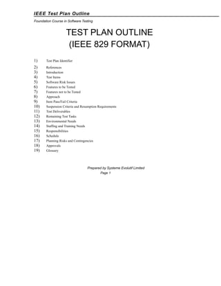 IEEE Test Plan Outline
Foundation Course in Software Testing

TEST PLAN OUTLINE
(IEEE 829 FORMAT)
1)

Test Plan Identifier

2)
3)
4)
5)
6)
7)
8)
9)
10)
11)
12)
13)
14)
15)
16)
17)
18)
19)

References
Introduction
Test Items
Software Risk Issues
Features to be Tested
Features not to be Tested
Approach
Item Pass/Fail Criteria
Suspension Criteria and Resumption Requirements
Test Deliverables
Remaining Test Tasks
Environmental Needs
Staffing and Training Needs
Responsibilities
Schedule
Planning Risks and Contingencies
Approvals
Glossary

Prepared by Systeme Evolutif Limited
Page 1

 