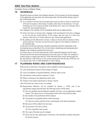 IEEE Test Plan Outline
Foundation Course in Software Testing

16

SCHEDULE
Should be based on realistic and validated estimates. If the estimates for the development
of the application are inaccurate, the entire project plan will slip and the testing is part of
the overall project plan.
1§ As we all know, the first area of a project plan to get cut when it comes to crunch time
at the end of a project is the testing. It usually comes down to the decision, ‘Let’s put
something out even if it does not really work all that well’. And, as we all know, this is
usually the worst possible decision.
How slippage in the schedule will to be handled should also be addressed here.

1§ If the users know in advance that a slippage in the development will cause a slippage
in the test and the overall delivery of the system, they just may be a little more
tolerant, if they know it’s in their interest to get a better tested application.
2§ By spelling out the effects here you have a chance to discuss them in advance of their
actual occurrence. You may even get the users to agree to a few defects in advance, if
the schedule slips.
At this point, all relevant milestones should be identified with their relationship to the
development process identified. This will also help in identifying and tracking potential
slippage in the schedule caused by the test process.
It is always best to tie all test dates directly to their related development activity dates.
This prevents the test team from being perceived as the cause of a delay. For example, if
system testing is to begin after delivery of the final build, then system testing begins the
day after delivery. If the delivery is late, system testing starts from the day of delivery, not
on a specific date. This is called dependent or relative dating.

17

PLANNING RISKS AND CONTINGENCIES
What are the overall risks to the project with an emphasis on the testing process?

1§ Lack of personnel resources when testing is to begin.
2§
1§
2§
3§

Lack of availability of required hardware, software, data or tools.
Late delivery of the software, hardware or tools.
Delays in training on the application and/or tools.
Changes to the original requirements or designs. Specify

what will be done for various events, for example:

4§ Requirements definition will be complete by January 1, 19XX, and, if the
requirements change after that date, the following actions will be taken.

1§ The test schedule and development schedule will move out an appropriate number
of days. This rarely occurs, as most projects tend to have fixed delivery dates.
2§ The number of test performed will be reduced.

3§ The number of acceptable defects will be increased.
1§ These two items could lower the overall quality of the delivered product.
4§ Resources will be added to the test team.
5§ The test team will work overtime.
1§ This could affect team morale.
6§ The scope of the plan may be changed.
7§ There may be some optimization of resources. This should be avoided, if possible,
for obvious reasons.

 