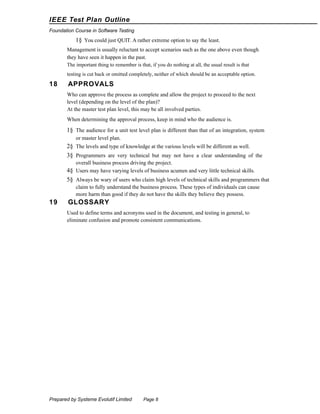 IEEE Test Plan Outline
Foundation Course in Software Testing

1§ You could just QUIT. A rather extreme option to say the least.
Management is usually reluctant to accept scenarios such as the one above even though
they have seen it happen in the past.
The important thing to remember is that, if you do nothing at all, the usual result is that
testing is cut back or omitted completely, neither of which should be an acceptable option.

18

APPROVALS
Who can approve the process as complete and allow the project to proceed to the next
level (depending on the level of the plan)?
At the master test plan level, this may be all involved parties.
When determining the approval process, keep in mind who the audience is.

1§ The audience for a unit test level plan is different than that of an integration, system
or master level plan.

2§ The levels and type of knowledge at the various levels will be different as well.
3§ Programmers are very technical but may not have a clear understanding of the
overall business process driving the project.
4§ Users may have varying levels of business acumen and very little technical skills.

5§ Always be wary of users who claim high levels of technical skills and programmers that
claim to fully understand the business process. These types of individuals can cause
more harm than good if they do not have the skills they believe they possess.

19

GLOSSARY
Used to define terms and acronyms used in the document, and testing in general, to
eliminate confusion and promote consistent communications.

Prepared by Systeme Evolutif Limited

Page 8

 