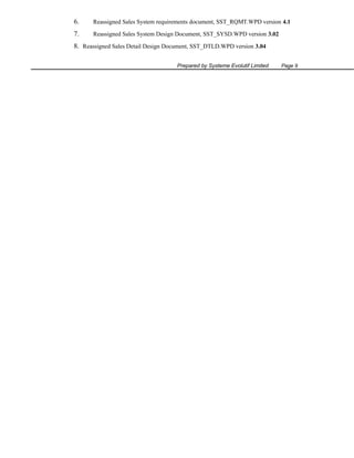 6.

Reassigned Sales System requirements document, SST_RQMT.WPD version 4.1

7.

Reassigned Sales System Design Document, SST_SYSD.WPD version 3.02

8. Reassigned Sales Detail Design Document, SST_DTLD.WPD version 3.04
Prepared by Systeme Evolutif Limited

Page 9

 