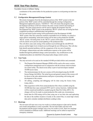 IEEE Test Plan Outline
Foundation Course in Software Testing

coordination of the control tables for the production system to avoid posting test data into
the system.

8.2

Configuration Management/Change Control

Movement of programs from the development portion of the ‘RED’ system to the test
portion of the ‘RED’ system will be controlled through the existing Configuration
Management application process, ‘EXTRACT’. This will ensure that programs under
development and those in full test will have the same version controls and tracking of
changes. The same extract process will be used to migrate the programs from the
Development/Test ‘RED’ system to the production ‘BLUE’ system once all testing has been
completed according to published plans and guidelines.
All Unit and initial system testing will be performed on the Development AS/400
‘RED’ system. Once the system has reached a reasonable level of stability, no critical or
major defects outstanding, initial pilot testing will be done on the production AS/400
‘BLUE’ system. All testing done on the ‘BLUE’ system will be done in a parallel mode
will all controls set to prevent actual updating of the production files.
This will allow some early testing of the numbers received through the old ZIP/FAX
process and the higher level of detail received through the new EDI process. This will also
help identify potential problems with the comparison of the two sets of numbers.
All changes, enhancements and other modification requests to the system will be
handled through the published change control procedures. Any modifications to the
standard procedures are identified in the project plan change control section.

8.3

Test Tools

The only test tools to be used are the standard AS/400 provided utilities and commands.

1.

2.

3.

The Program Development Manager (PDM) will be used as the source version
configuration management tool in conjunction with the in-house check-in/checkout control utility. The check-in/out utility is part of each developers standard
AS/400 access menu.
The initial prototypes for the new screens will be developed using the AS/400
Screen Design Aid (SDA). The initial layout and general content of the screens will
be shown to the sales administration staff prior to proceeding with testing and
development of the screens.
All editing, compiling and debugging will be done using the Source Entry
Utility (SEU).

4.

5.

8.4

Data acquisition will be from actual production files where available using the
AS/400 data base copy command CPYF and it's various functions. Additional data
will be created and modified as needed using the Data File Utility (DFU). No
changes will ever be made to actual production files under any circumstances.
Initial data for EDI testing will be done using one or two beta sites and replicating
the data at the mailbox location or locally in the control files, to create high volume
data and to simulate multiple distributors sending in data.

Meetings

The test team will meet once every two weeks to evaluate progress to date and to identify
error trends and problems as early as possible. The test team leader will meet with
development and the project manager once every two weeks as well. These two meetings
will be scheduled on different weeks. Additional meetings can be called as required for
emergency situations.
Prepared by Systeme Evolutif Limited
12

Page

 