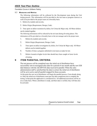 IEEE Test Plan Outline
Foundation Course in Software Testing

8.5

Measures and Metrics

The following information will be collected by the Development team during the Unit
testing process. This information will be provided to the test team at program turnover as
well as be provided to the project team on a biweekly basis.
1. Defects by module and severity.

2. Defect Origin (Requirement, Design, Code)
3. Time spent on defect resolution by defect, for Critical & Major only. All Minor defects
can be totaled together.
The following information will be collected by the test team during all testing phases. This
information will be provided on a biweekly basis to the test manager and to the project team.

1.

Defects by module and severity.

2.

Defect Origin (Requirement, Design, Code)

3.

Time spent on defect investigation by defect, for Critical & Major only. All Minor
defects can be totaled together.

4.

Number of times a program submitted to test team as ready for test.

5.

Defects located at higher levels that should have been caught at lower levels
of testing.

9

ITEM PASS/FAIL CRITERIA
The test process will be completed once the initial set of distributors have
successfully sent in reassigned sales data for a period of one month and the new EDI
data balances with the old ZIP/FAX data received in parallel. When the sales
administration staff is satisfied that the data is correct the initial set of distributors
will be set to active and all parallel stopped for those accounts.
At this point the next set of distributors will begin the parallel process, if not already doing
so. Only the initial set of distributors must pass the data comparison test to complete the
testing, at that point the application is considered live. All additional activations will be on
an as ready basis. When a distributor is ready, and their data is verified, they will then also
be activated.

Prepared by Systeme Evolutif Limited
13

Page

 