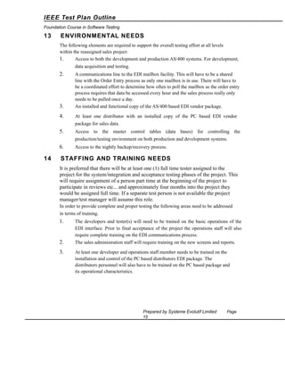 IEEE Test Plan Outline
Foundation Course in Software Testing

13

ENVIRONMENTAL NEEDS
The following elements are required to support the overall testing effort at all levels
within the reassigned sales project:
1.
Access to both the development and production AS/400 systems. For development,
data acquisition and testing.

2.

3.

A communications line to the EDI mailbox facility. This will have to be a shared
line with the Order Entry process as only one mailbox is in use. There will have to
be a coordinated effort to determine how often to poll the mailbox as the order entry
process requires that data be accessed every hour and the sales process really only
needs to be pulled once a day.
An installed and functional copy of the AS/400 based EDI vendor package.

4.

At least one distributor with an installed copy of the PC based EDI vendor
package for sales data.

5.

Access to the master control tables (data bases) for controlling the
production/testing environment on both production and development systems.

6.

14

Access to the nightly backup/recovery process.

STAFFING AND TRAINING NEEDS
It is preferred that there will be at least one (1) full time tester assigned to the
project for the system/integration and acceptance testing phases of the project. This
will require assignment of a person part time at the beginning of the project to
participate in reviews etc... and approximately four months into the project they
would be assigned full time. If a separate test person is not available the project
manager/test manager will assume this role.
In order to provide complete and proper testing the following areas need to be addressed
in terms of training.

1.

The developers and tester(s) will need to be trained on the basic operations of the
EDI interface. Prior to final acceptance of the project the operations staff will also
require complete training on the EDI communications process.

2.

The sales administration staff will require training on the new screens and reports.

3.

At least one developer and operations staff member needs to be trained on the
installation and control of the PC based distributors EDI package. The
distributors personnel will also have to be trained on the PC based package and
its operational characteristics.

Prepared by Systeme Evolutif Limited
15

Page

 