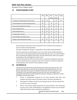 IEEE Test Plan Outline
Foundation Course in Software Testing

15

RESPONSIBILITIES
TM

PM

Dev

Test

Team

Team

X

Acceptance test Documentation & Execution

X

System/Integration test Documentation & Exec.

X

X

X

Unit test documentation & execution

X

X

X

System Design Reviews

X

X

X

X

Detail Design Reviews

X

X

X

X

Test procedures and rules

X

X

X

X

X

X

X

X

X

X

Screen & Report prototype reviews

X

Change Control and regression testing

X

X

Client

X

X

The development team leader will be responsible for the verification and acceptance of
all unit test plans and documentation.
The project manager/test manager is responsible for all test plans and documentation.
The entire project team will participate in the review of the system and detail designs as
well as review of any change requests that are generated by the user or as a result of defects
discovered during development and testing. The sales administration staff is also required
to participate in the initial high-level system review.
The sales administration staff will provide a person, as required, throughout the project to
verify test results and answer questions as they arise. This person will also be responsible
for participating in the execution of the acceptance test plan.

16

SCHEDULE
Time has been allocated within the project plan for the following testing activities. The
specific dates and times for each activity are defined in the project plan time line. The
persons required for each process are detailed in the project time line and plan as well.
Coordination of the personnel required for each task, test team, development team,
management and customer will be handled by the project manager in conjunction with the
development and test team leaders.
1.
Review of Requirements document by test team personnel (with other team
members) and initial creation of Inventory classes, sub-classes and objectives.

2.

Development of Master test plan by test manager and test with time allocated for
at least two reviews of the plan.

3.

Review of the System design document by test team personnel. This will provide
the team with a clearer understanding of the application structure and will further
define the Inventory classes, sub-classes and objectives.
Prepared by Systeme Evolutif Limited
16

Page

 