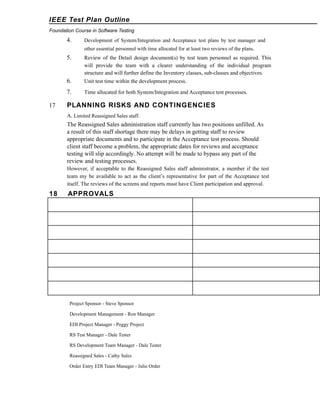 IEEE Test Plan Outline
Foundation Course in Software Testing

4.

Development of System/Integration and Acceptance test plans by test manager and
other essential personnel with time allocated for at least two reviews of the plans.

5.

6.

Unit test time within the development process.

7.
17

Review of the Detail design document(s) by test team personnel as required. This
will provide the team with a clearer understanding of the individual program
structure and will further define the Inventory classes, sub-classes and objectives.

Time allocated for both System/Integration and Acceptance test processes.

PLANNING RISKS AND CONTINGENCIES
A. Limited Reassigned Sales staff.

The Reassigned Sales administration staff currently has two positions unfilled. As
a result of this staff shortage there may be delays in getting staff to review
appropriate documents and to participate in the Acceptance test process. Should
client staff become a problem, the appropriate dates for reviews and acceptance
testing will slip accordingly. No attempt will be made to bypass any part of the
review and testing processes.
However, if acceptable to the Reassigned Sales staff administrator, a member if the test
team my be available to act as the client’s representative for part of the Acceptance test
itself. The reviews of the screens and reports must have Client participation and approval.

18

APPROVALS

Project Sponsor - Steve Sponsor
Development Management - Ron Manager
EDI Project Manager - Peggy Project
RS Test Manager - Dale Tester
RS Development Team Manager - Dale Tester
Reassigned Sales - Cathy Sales
Order Entry EDI Team Manager - Julie Order

 